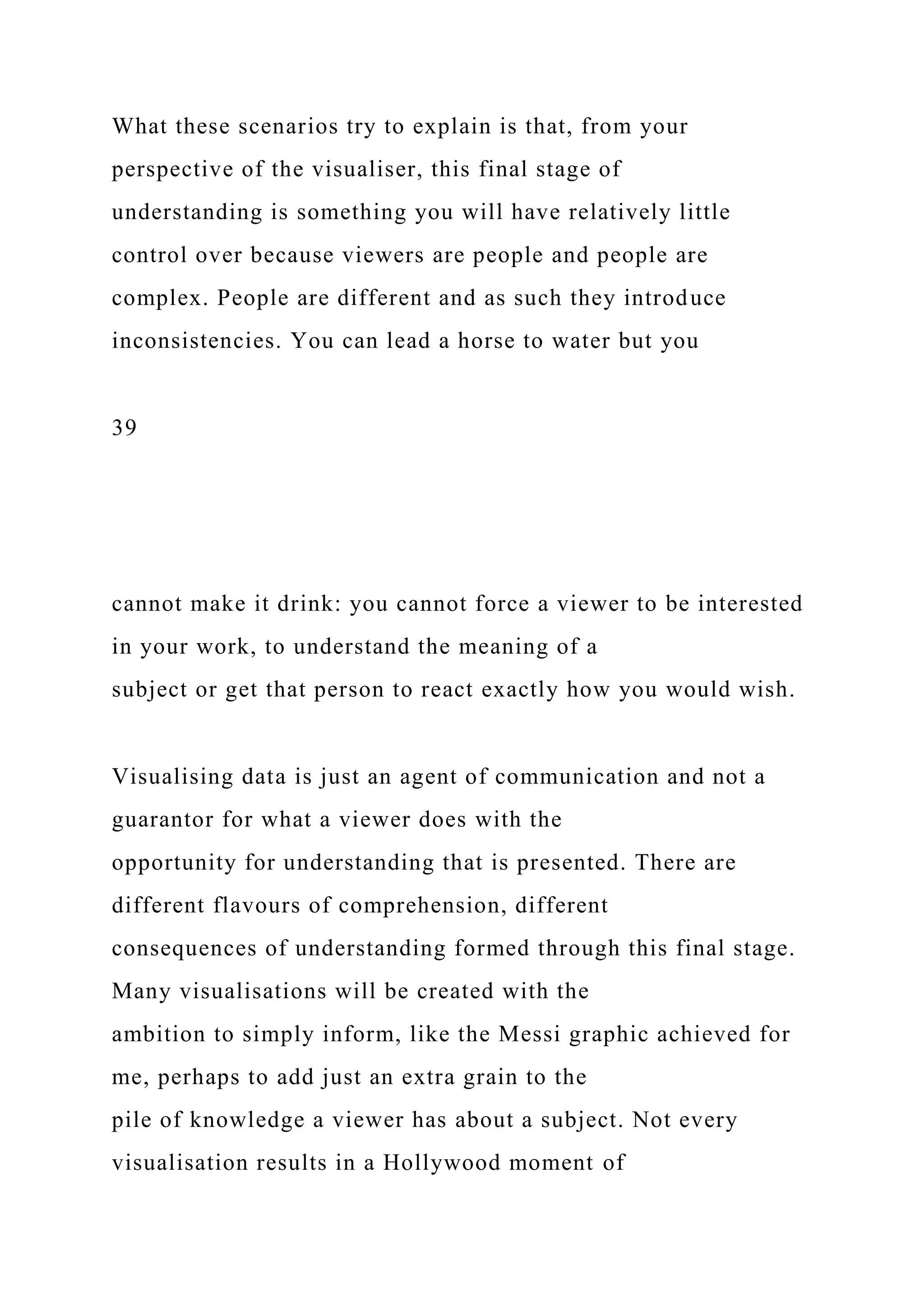 What these scenarios try to explain is that, from your
perspective of the visualiser, this final stage of
understanding is something you will have relatively little
control over because viewers are people and people are
complex. People are different and as such they introduce
inconsistencies. You can lead a horse to water but you
39
cannot make it drink: you cannot force a viewer to be interested
in your work, to understand the meaning of a
subject or get that person to react exactly how you would wish.
Visualising data is just an agent of communication and not a
guarantor for what a viewer does with the
opportunity for understanding that is presented. There are
different flavours of comprehension, different
consequences of understanding formed through this final stage.
Many visualisations will be created with the
ambition to simply inform, like the Messi graphic achieved for
me, perhaps to add just an extra grain to the
pile of knowledge a viewer has about a subject. Not every
visualisation results in a Hollywood moment of
 