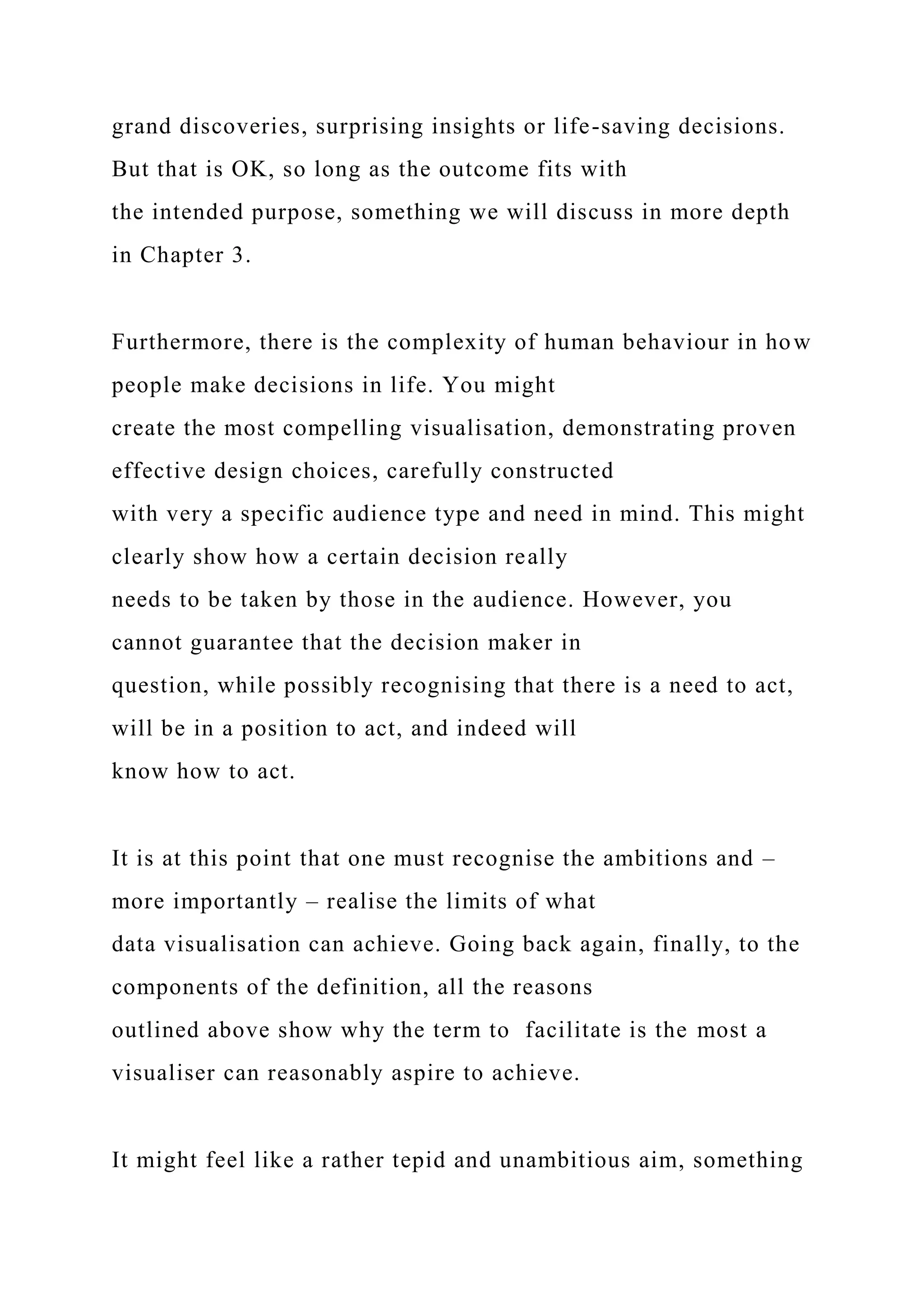 grand discoveries, surprising insights or life-saving decisions.
But that is OK, so long as the outcome fits with
the intended purpose, something we will discuss in more depth
in Chapter 3.
Furthermore, there is the complexity of human behaviour in how
people make decisions in life. You might
create the most compelling visualisation, demonstrating proven
effective design choices, carefully constructed
with very a specific audience type and need in mind. This might
clearly show how a certain decision really
needs to be taken by those in the audience. However, you
cannot guarantee that the decision maker in
question, while possibly recognising that there is a need to act,
will be in a position to act, and indeed will
know how to act.
It is at this point that one must recognise the ambitions and –
more importantly – realise the limits of what
data visualisation can achieve. Going back again, finally, to the
components of the definition, all the reasons
outlined above show why the term to facilitate is the most a
visualiser can reasonably aspire to achieve.
It might feel like a rather tepid and unambitious aim, something
 