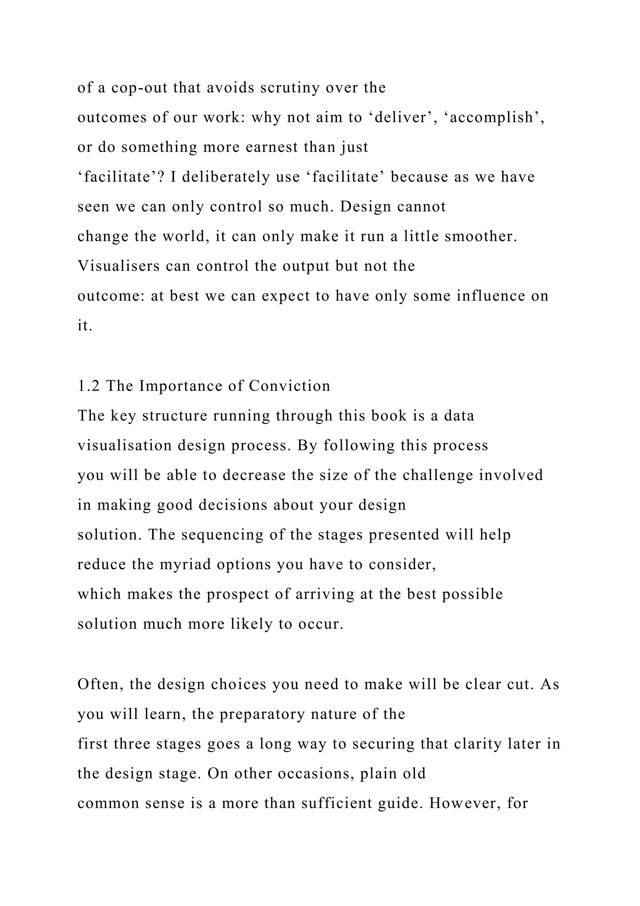 of a cop-out that avoids scrutiny over the
outcomes of our work: why not aim to ‘deliver’, ‘accomplish’,
or do something more earnest than just
‘facilitate’? I deliberately use ‘facilitate’ because as we have
seen we can only control so much. Design cannot
change the world, it can only make it run a little smoother.
Visualisers can control the output but not the
outcome: at best we can expect to have only some influence on
it.
1.2 The Importance of Conviction
The key structure running through this book is a data
visualisation design process. By following this process
you will be able to decrease the size of the challenge involved
in making good decisions about your design
solution. The sequencing of the stages presented will help
reduce the myriad options you have to consider,
which makes the prospect of arriving at the best possible
solution much more likely to occur.
Often, the design choices you need to make will be clear cut. As
you will learn, the preparatory nature of the
first three stages goes a long way to securing that clarity later in
the design stage. On other occasions, plain old
common sense is a more than sufficient guide. However, for
 