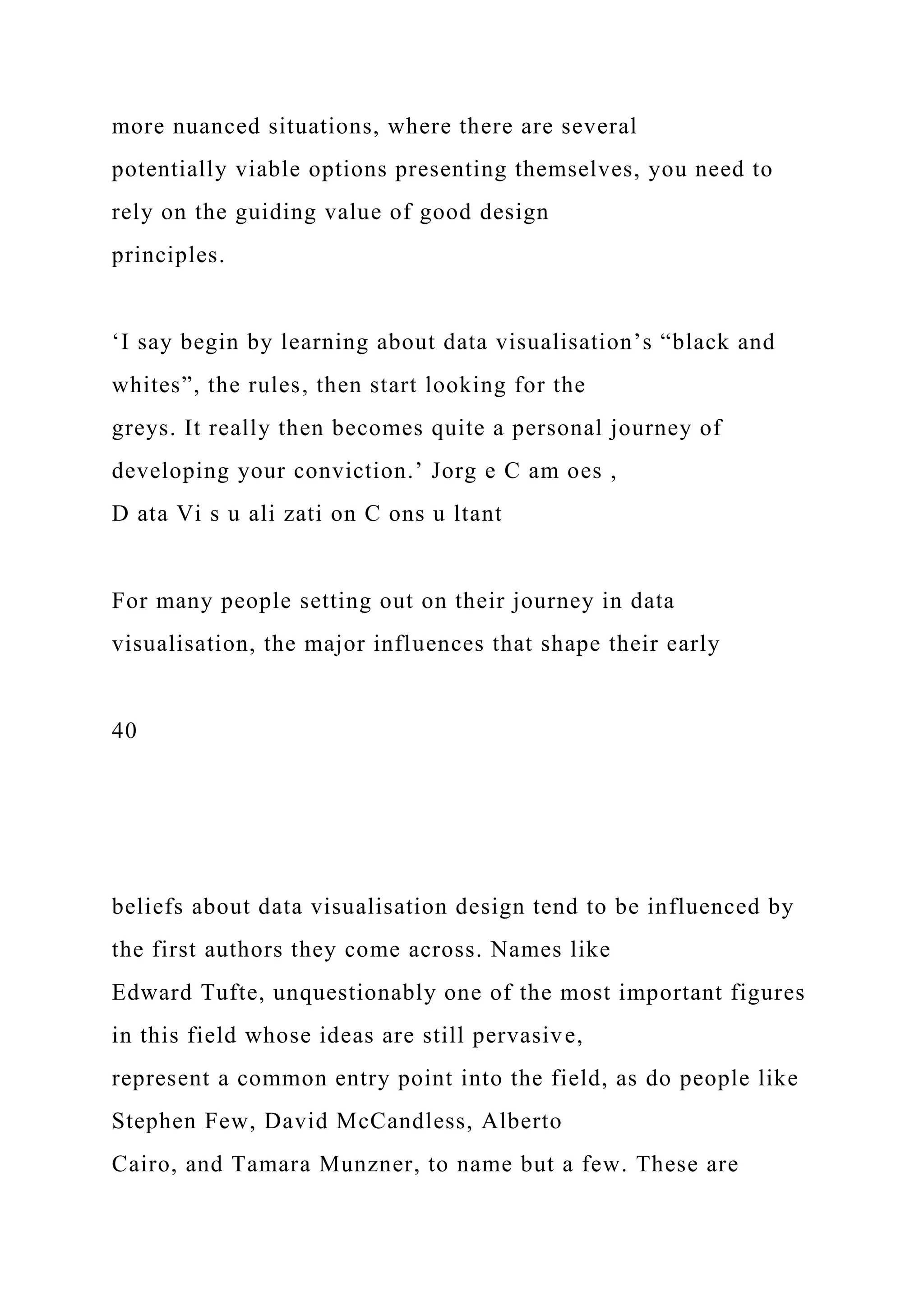 more nuanced situations, where there are several
potentially viable options presenting themselves, you need to
rely on the guiding value of good design
principles.
‘I say begin by learning about data visualisation’s “black and
whites”, the rules, then start looking for the
greys. It really then becomes quite a personal journey of
developing your conviction.’ Jorg e C am oes ,
D ata Vi s u ali zati on C ons u ltant
For many people setting out on their journey in data
visualisation, the major influences that shape their early
40
beliefs about data visualisation design tend to be influenced by
the first authors they come across. Names like
Edward Tufte, unquestionably one of the most important figures
in this field whose ideas are still pervasive,
represent a common entry point into the field, as do people like
Stephen Few, David McCandless, Alberto
Cairo, and Tamara Munzner, to name but a few. These are
 