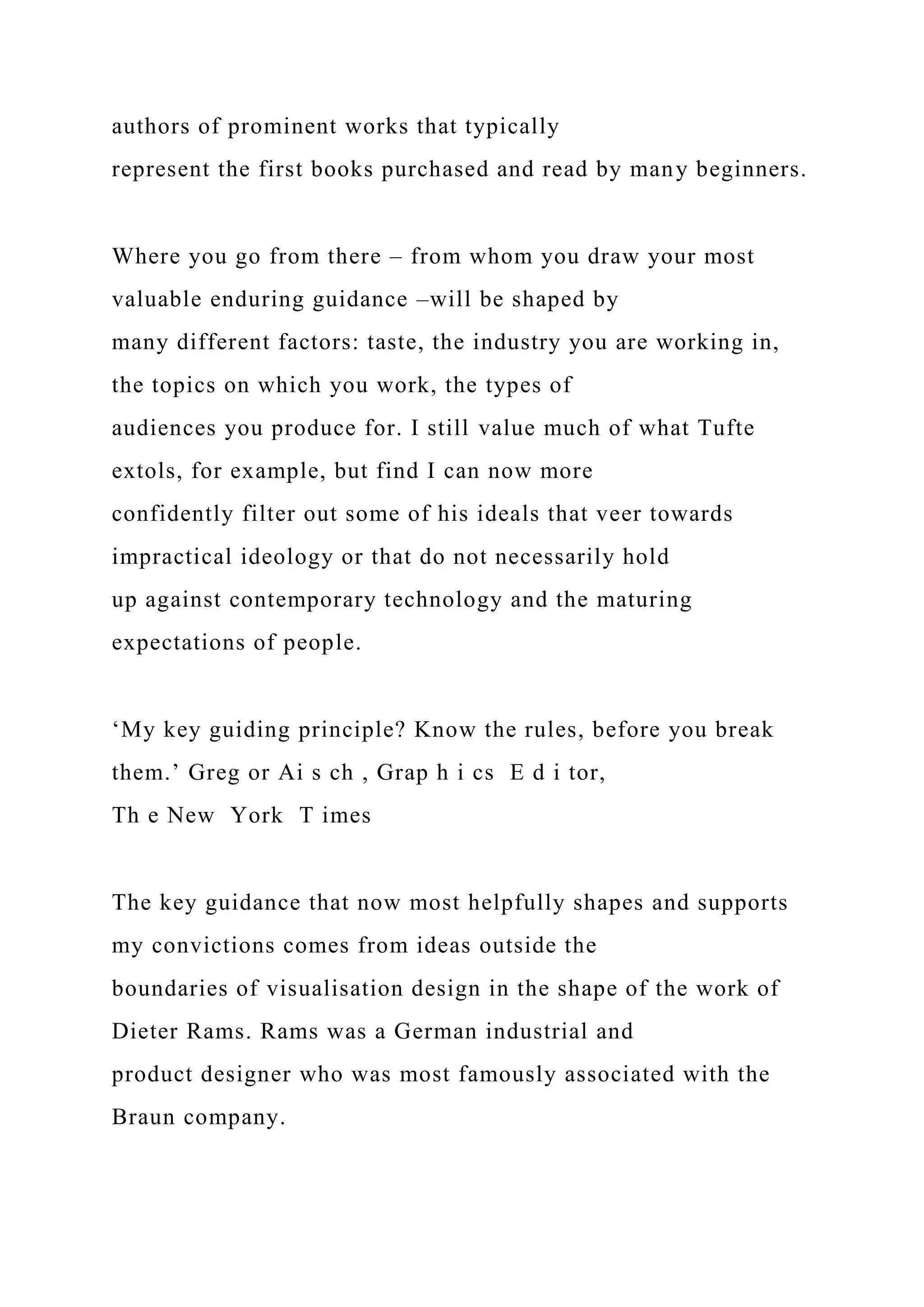 authors of prominent works that typically
represent the first books purchased and read by many beginners.
Where you go from there – from whom you draw your most
valuable enduring guidance –will be shaped by
many different factors: taste, the industry you are working in,
the topics on which you work, the types of
audiences you produce for. I still value much of what Tufte
extols, for example, but find I can now more
confidently filter out some of his ideals that veer towards
impractical ideology or that do not necessarily hold
up against contemporary technology and the maturing
expectations of people.
‘My key guiding principle? Know the rules, before you break
them.’ Greg or Ai s ch , Grap h i cs E d i tor,
Th e New York T imes
The key guidance that now most helpfully shapes and supports
my convictions comes from ideas outside the
boundaries of visualisation design in the shape of the work of
Dieter Rams. Rams was a German industrial and
product designer who was most famously associated with the
Braun company.
 