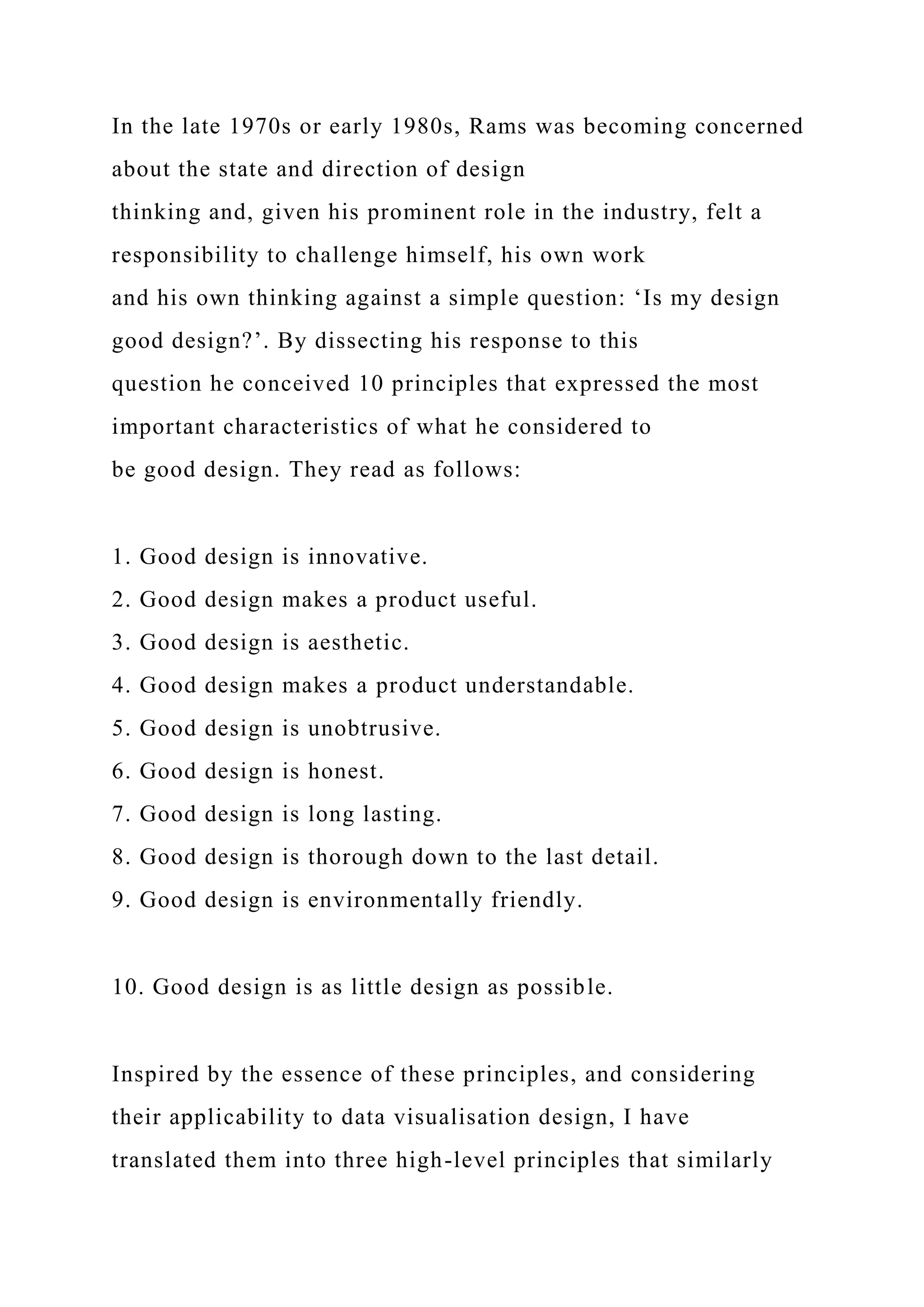 In the late 1970s or early 1980s, Rams was becoming concerned
about the state and direction of design
thinking and, given his prominent role in the industry, felt a
responsibility to challenge himself, his own work
and his own thinking against a simple question: ‘Is my design
good design?’. By dissecting his response to this
question he conceived 10 principles that expressed the most
important characteristics of what he considered to
be good design. They read as follows:
1. Good design is innovative.
2. Good design makes a product useful.
3. Good design is aesthetic.
4. Good design makes a product understandable.
5. Good design is unobtrusive.
6. Good design is honest.
7. Good design is long lasting.
8. Good design is thorough down to the last detail.
9. Good design is environmentally friendly.
10. Good design is as little design as possible.
Inspired by the essence of these principles, and considering
their applicability to data visualisation design, I have
translated them into three high-level principles that similarly
 