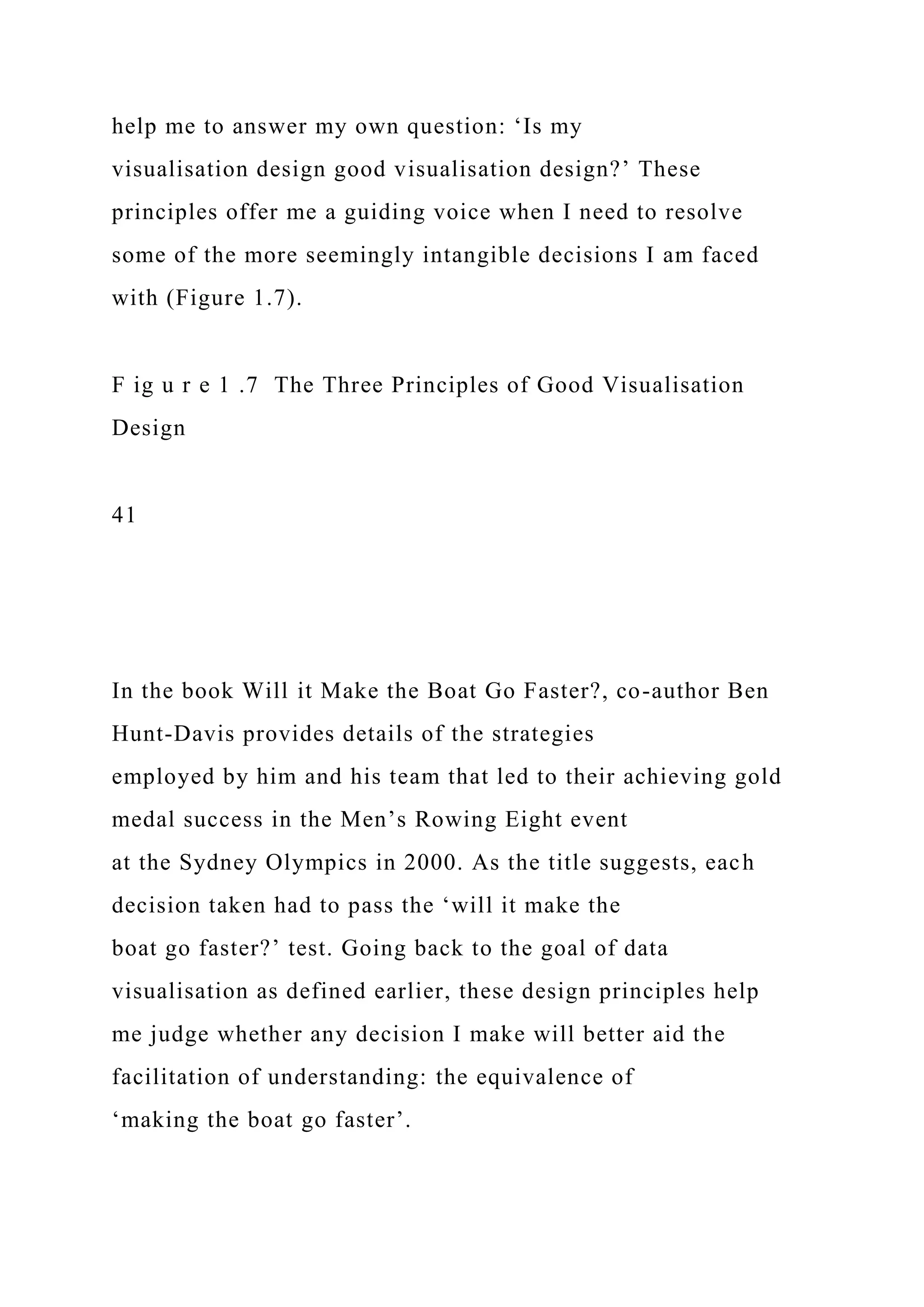 help me to answer my own question: ‘Is my
visualisation design good visualisation design?’ These
principles offer me a guiding voice when I need to resolve
some of the more seemingly intangible decisions I am faced
with (Figure 1.7).
F ig u r e 1 .7 The Three Principles of Good Visualisation
Design
41
In the book Will it Make the Boat Go Faster?, co-author Ben
Hunt-Davis provides details of the strategies
employed by him and his team that led to their achieving gold
medal success in the Men’s Rowing Eight event
at the Sydney Olympics in 2000. As the title suggests, each
decision taken had to pass the ‘will it make the
boat go faster?’ test. Going back to the goal of data
visualisation as defined earlier, these design principles help
me judge whether any decision I make will better aid the
facilitation of understanding: the equivalence of
‘making the boat go faster’.
 