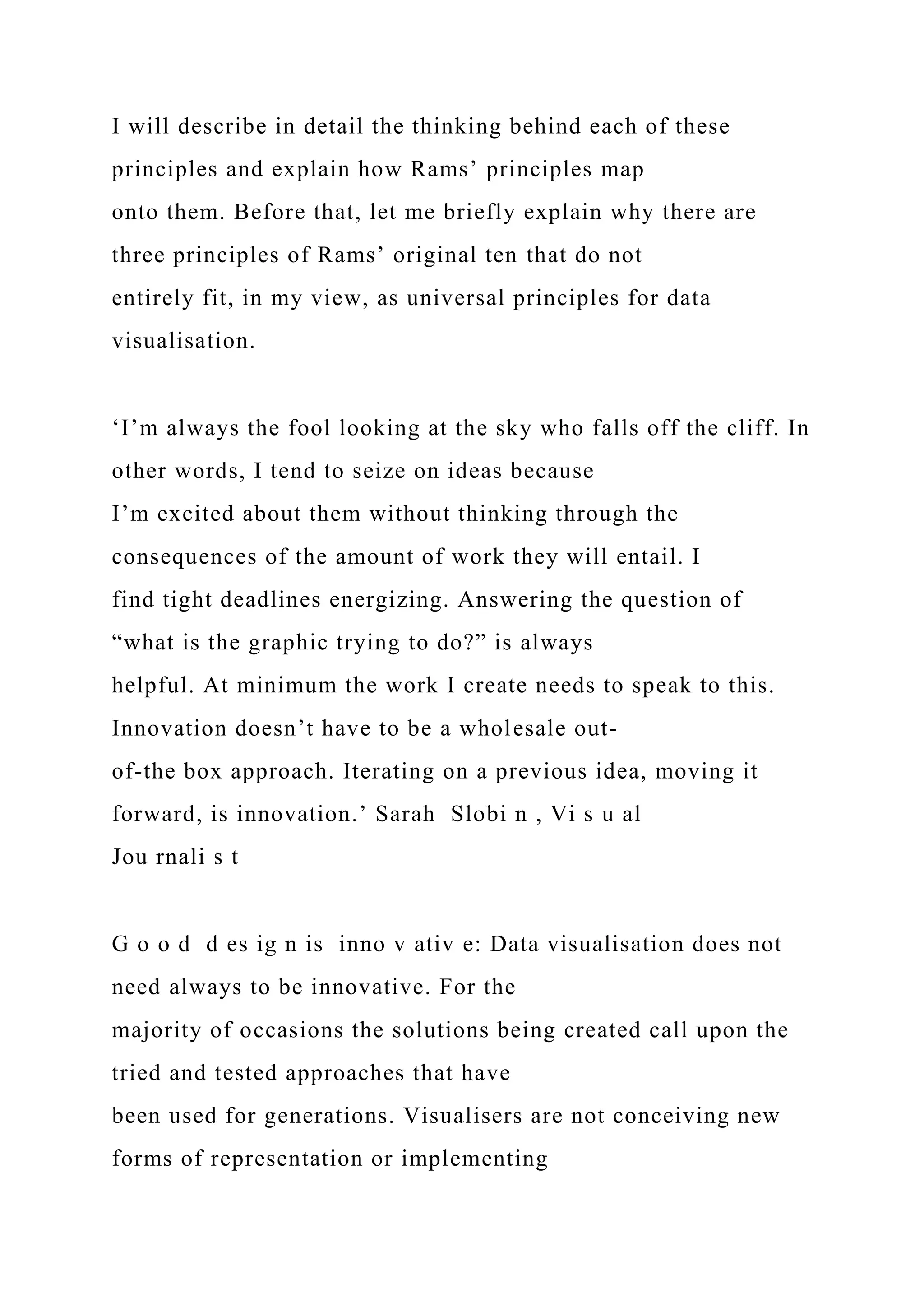 I will describe in detail the thinking behind each of these
principles and explain how Rams’ principles map
onto them. Before that, let me briefly explain why there are
three principles of Rams’ original ten that do not
entirely fit, in my view, as universal principles for data
visualisation.
‘I’m always the fool looking at the sky who falls off the cliff. In
other words, I tend to seize on ideas because
I’m excited about them without thinking through the
consequences of the amount of work they will entail. I
find tight deadlines energizing. Answering the question of
“what is the graphic trying to do?” is always
helpful. At minimum the work I create needs to speak to this.
Innovation doesn’t have to be a wholesale out-
of-the box approach. Iterating on a previous idea, moving it
forward, is innovation.’ Sarah Slobi n , Vi s u al
Jou rnali s t
G o o d d es ig n is inno v ativ e: Data visualisation does not
need always to be innovative. For the
majority of occasions the solutions being created call upon the
tried and tested approaches that have
been used for generations. Visualisers are not conceiving new
forms of representation or implementing
 