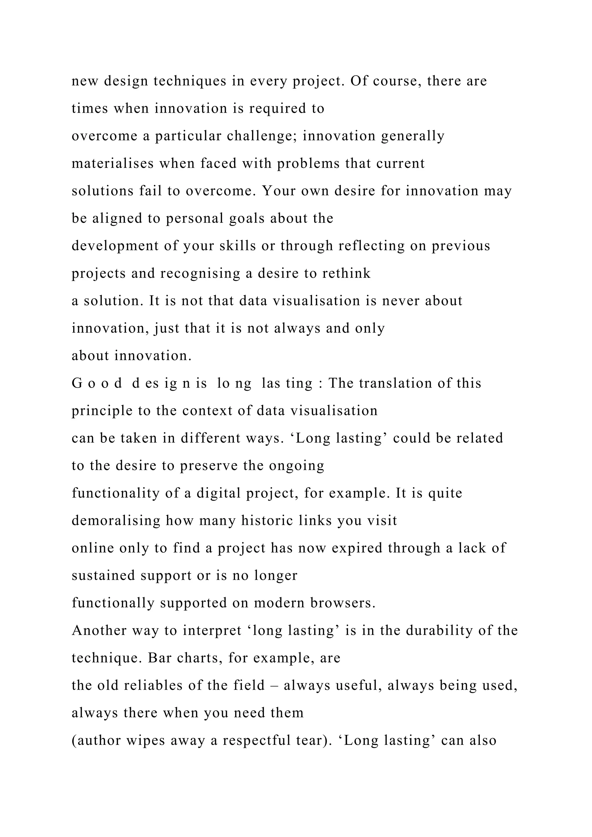 new design techniques in every project. Of course, there are
times when innovation is required to
overcome a particular challenge; innovation generally
materialises when faced with problems that current
solutions fail to overcome. Your own desire for innovation may
be aligned to personal goals about the
development of your skills or through reflecting on previous
projects and recognising a desire to rethink
a solution. It is not that data visualisation is never about
innovation, just that it is not always and only
about innovation.
G o o d d es ig n is lo ng las ting : The translation of this
principle to the context of data visualisation
can be taken in different ways. ‘Long lasting’ could be related
to the desire to preserve the ongoing
functionality of a digital project, for example. It is quite
demoralising how many historic links you visit
online only to find a project has now expired through a lack of
sustained support or is no longer
functionally supported on modern browsers.
Another way to interpret ‘long lasting’ is in the durability of the
technique. Bar charts, for example, are
the old reliables of the field – always useful, always being used,
always there when you need them
(author wipes away a respectful tear). ‘Long lasting’ can also
 