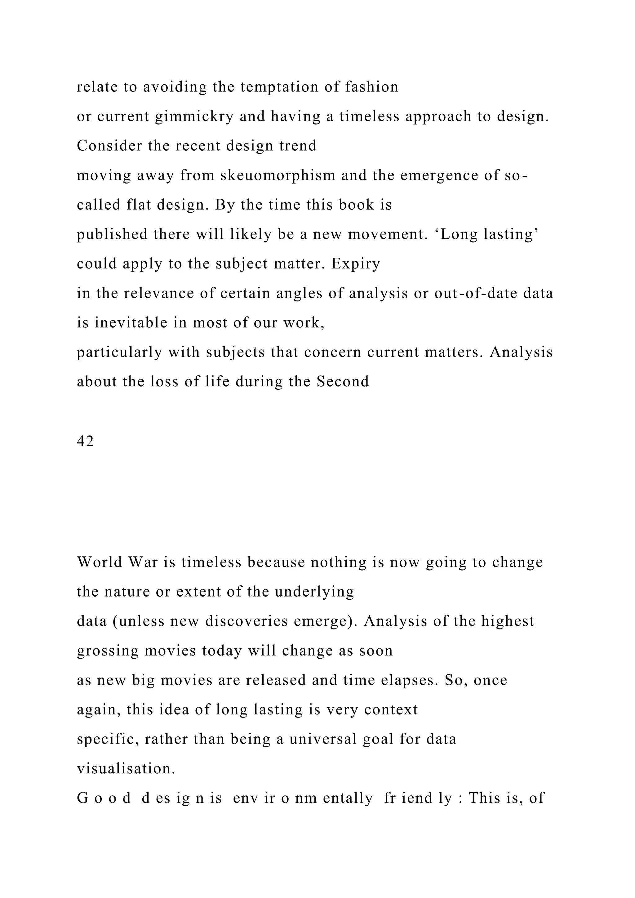 relate to avoiding the temptation of fashion
or current gimmickry and having a timeless approach to design.
Consider the recent design trend
moving away from skeuomorphism and the emergence of so-
called flat design. By the time this book is
published there will likely be a new movement. ‘Long lasting’
could apply to the subject matter. Expiry
in the relevance of certain angles of analysis or out-of-date data
is inevitable in most of our work,
particularly with subjects that concern current matters. Analysis
about the loss of life during the Second
42
World War is timeless because nothing is now going to change
the nature or extent of the underlying
data (unless new discoveries emerge). Analysis of the highest
grossing movies today will change as soon
as new big movies are released and time elapses. So, once
again, this idea of long lasting is very context
specific, rather than being a universal goal for data
visualisation.
G o o d d es ig n is env ir o nm entally fr iend ly : This is, of
 