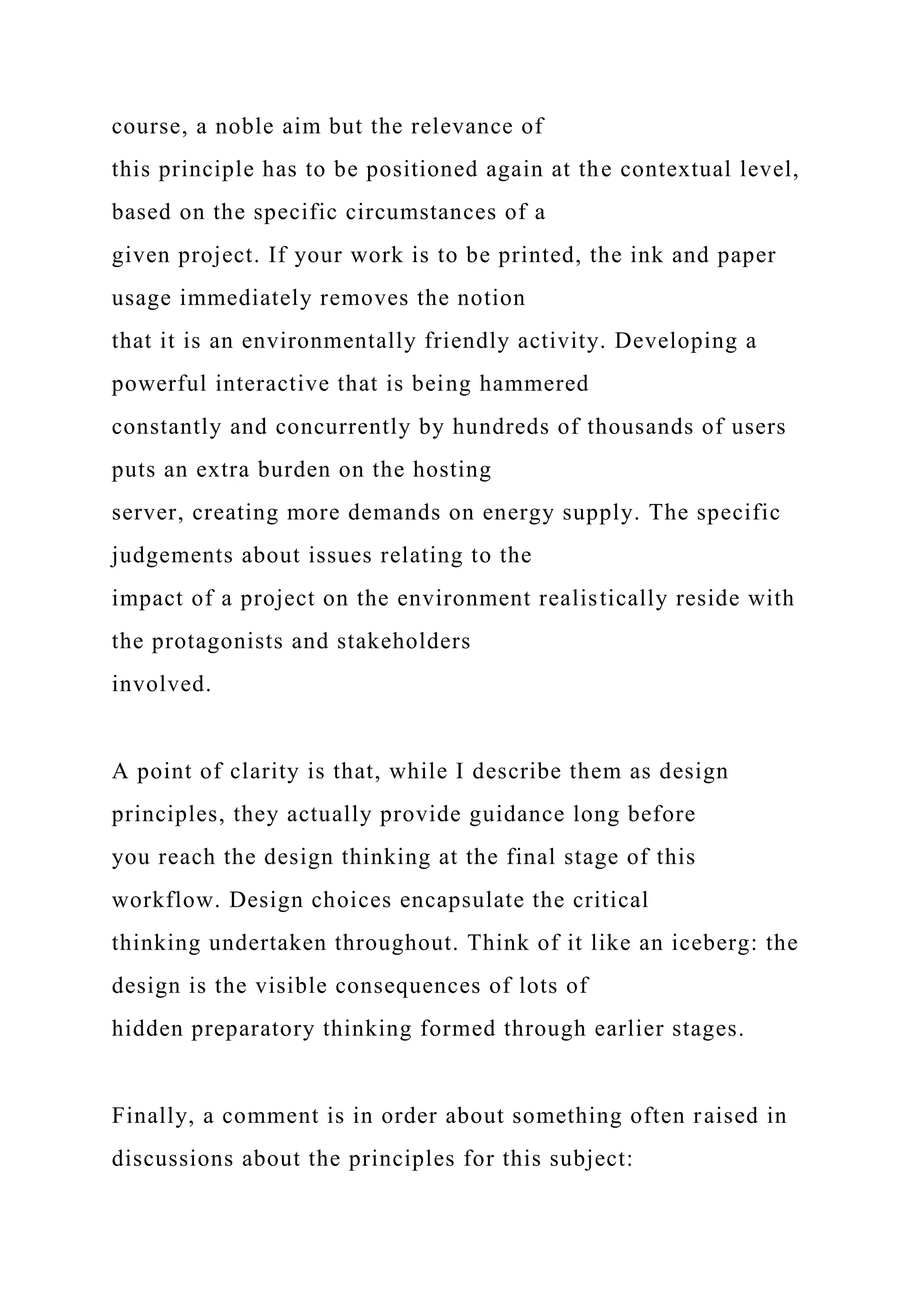 course, a noble aim but the relevance of
this principle has to be positioned again at the contextual level,
based on the specific circumstances of a
given project. If your work is to be printed, the ink and paper
usage immediately removes the notion
that it is an environmentally friendly activity. Developing a
powerful interactive that is being hammered
constantly and concurrently by hundreds of thousands of users
puts an extra burden on the hosting
server, creating more demands on energy supply. The specific
judgements about issues relating to the
impact of a project on the environment realistically reside with
the protagonists and stakeholders
involved.
A point of clarity is that, while I describe them as design
principles, they actually provide guidance long before
you reach the design thinking at the final stage of this
workflow. Design choices encapsulate the critical
thinking undertaken throughout. Think of it like an iceberg: the
design is the visible consequences of lots of
hidden preparatory thinking formed through earlier stages.
Finally, a comment is in order about something often raised in
discussions about the principles for this subject:
 