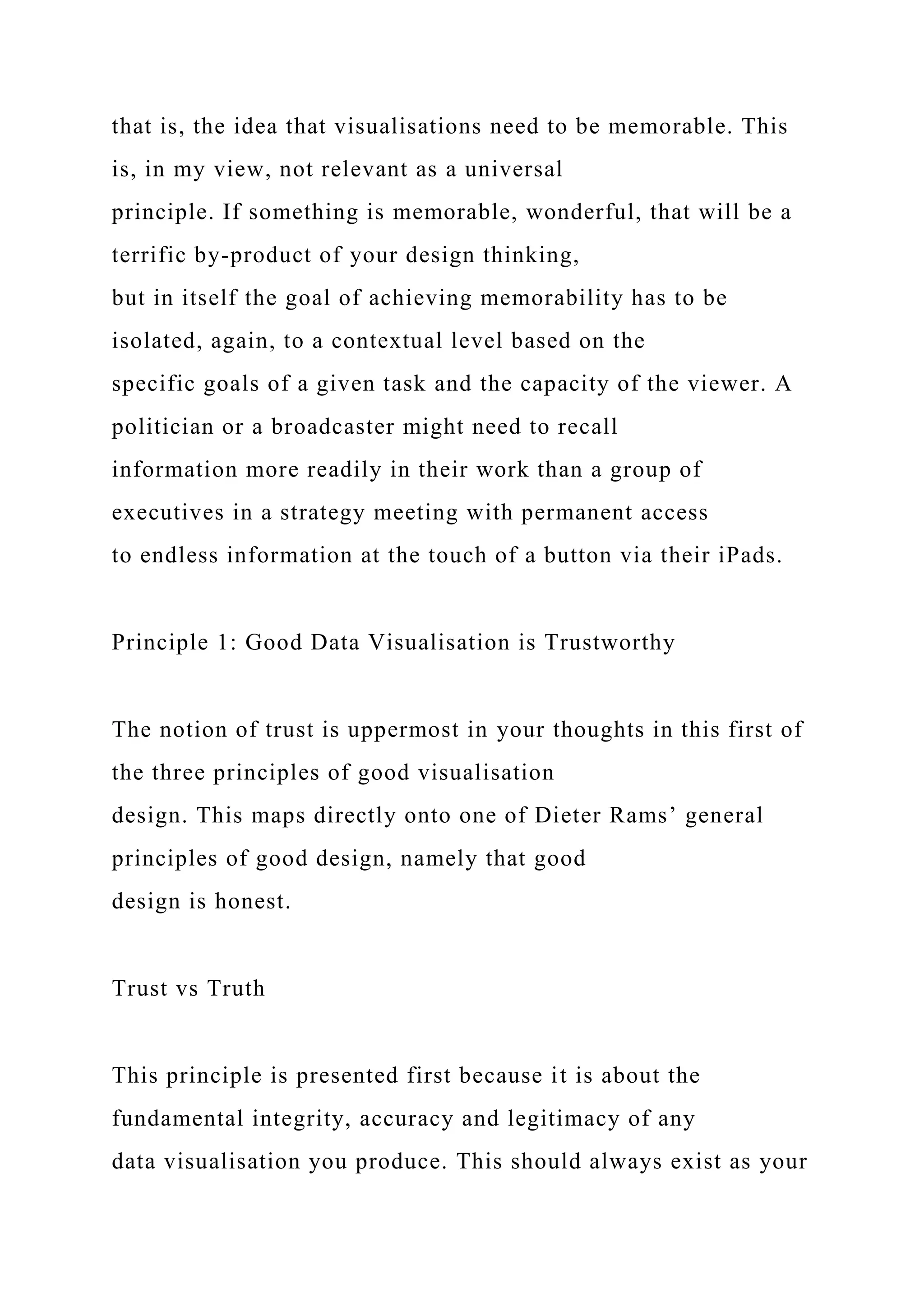that is, the idea that visualisations need to be memorable. This
is, in my view, not relevant as a universal
principle. If something is memorable, wonderful, that will be a
terrific by-product of your design thinking,
but in itself the goal of achieving memorability has to be
isolated, again, to a contextual level based on the
specific goals of a given task and the capacity of the viewer. A
politician or a broadcaster might need to recall
information more readily in their work than a group of
executives in a strategy meeting with permanent access
to endless information at the touch of a button via their iPads.
Principle 1: Good Data Visualisation is Trustworthy
The notion of trust is uppermost in your thoughts in this first of
the three principles of good visualisation
design. This maps directly onto one of Dieter Rams’ general
principles of good design, namely that good
design is honest.
Trust vs Truth
This principle is presented first because it is about the
fundamental integrity, accuracy and legitimacy of any
data visualisation you produce. This should always exist as your
 