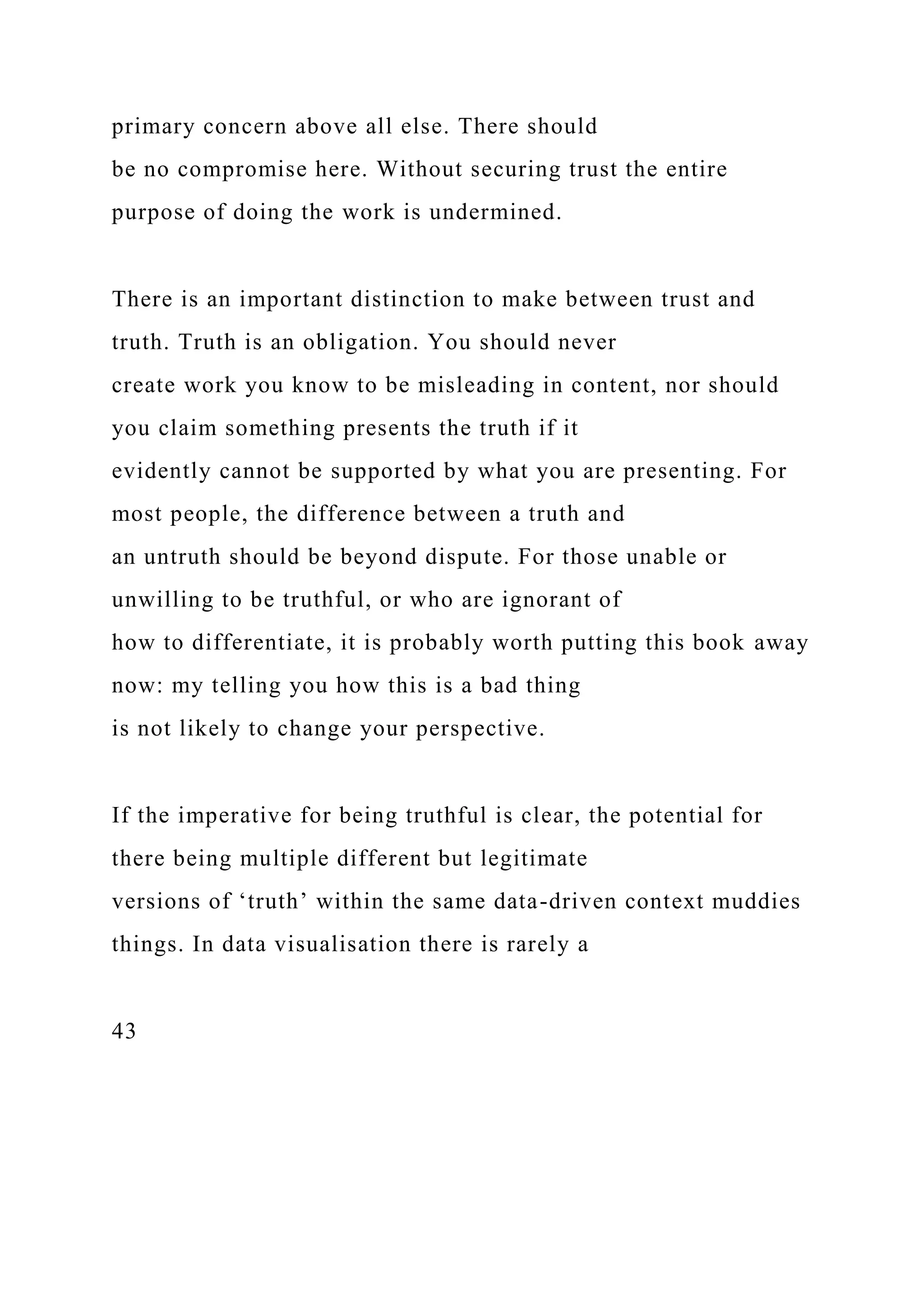 primary concern above all else. There should
be no compromise here. Without securing trust the entire
purpose of doing the work is undermined.
There is an important distinction to make between trust and
truth. Truth is an obligation. You should never
create work you know to be misleading in content, nor should
you claim something presents the truth if it
evidently cannot be supported by what you are presenting. For
most people, the difference between a truth and
an untruth should be beyond dispute. For those unable or
unwilling to be truthful, or who are ignorant of
how to differentiate, it is probably worth putting this book away
now: my telling you how this is a bad thing
is not likely to change your perspective.
If the imperative for being truthful is clear, the potential for
there being multiple different but legitimate
versions of ‘truth’ within the same data-driven context muddies
things. In data visualisation there is rarely a
43
 