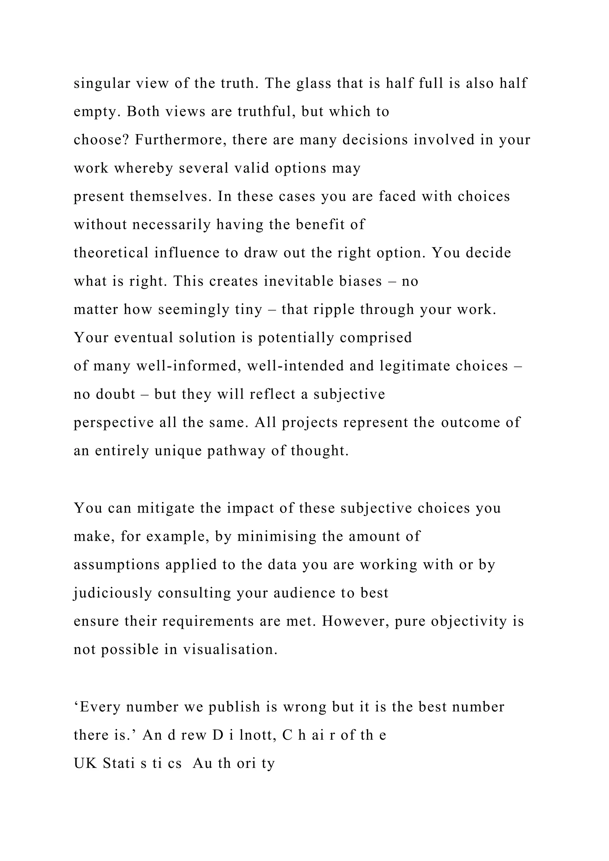 singular view of the truth. The glass that is half full is also half
empty. Both views are truthful, but which to
choose? Furthermore, there are many decisions involved in your
work whereby several valid options may
present themselves. In these cases you are faced with choices
without necessarily having the benefit of
theoretical influence to draw out the right option. You decide
what is right. This creates inevitable biases – no
matter how seemingly tiny – that ripple through your work.
Your eventual solution is potentially comprised
of many well-informed, well-intended and legitimate choices –
no doubt – but they will reflect a subjective
perspective all the same. All projects represent the outcome of
an entirely unique pathway of thought.
You can mitigate the impact of these subjective choices you
make, for example, by minimising the amount of
assumptions applied to the data you are working with or by
judiciously consulting your audience to best
ensure their requirements are met. However, pure objectivity is
not possible in visualisation.
‘Every number we publish is wrong but it is the best number
there is.’ An d rew D i lnott, C h ai r of th e
UK Stati s ti cs Au th ori ty
 