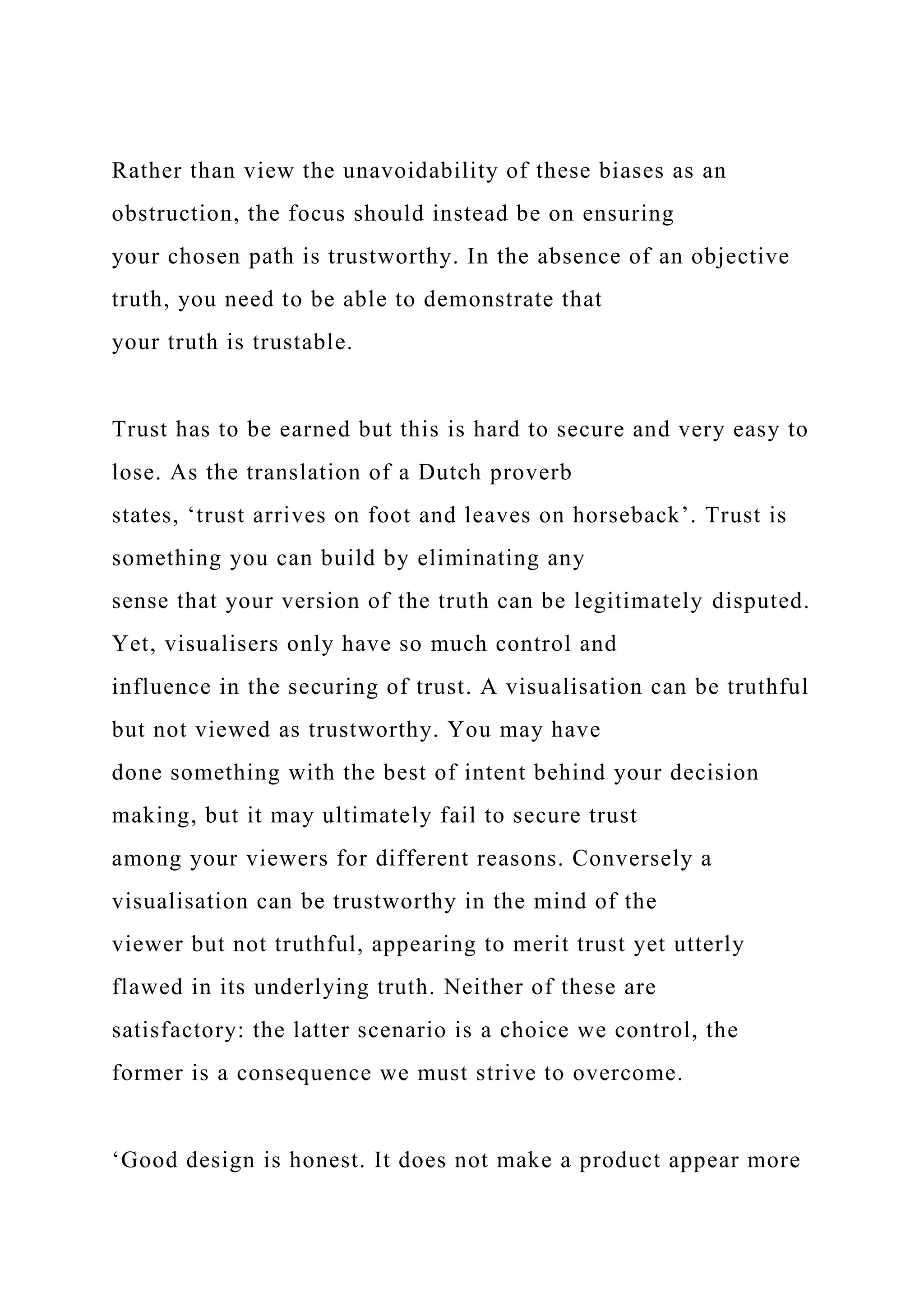 Rather than view the unavoidability of these biases as an
obstruction, the focus should instead be on ensuring
your chosen path is trustworthy. In the absence of an objective
truth, you need to be able to demonstrate that
your truth is trustable.
Trust has to be earned but this is hard to secure and very easy to
lose. As the translation of a Dutch proverb
states, ‘trust arrives on foot and leaves on horseback’. Trust is
something you can build by eliminating any
sense that your version of the truth can be legitimately disputed.
Yet, visualisers only have so much control and
influence in the securing of trust. A visualisation can be truthful
but not viewed as trustworthy. You may have
done something with the best of intent behind your decision
making, but it may ultimately fail to secure trust
among your viewers for different reasons. Conversely a
visualisation can be trustworthy in the mind of the
viewer but not truthful, appearing to merit trust yet utterly
flawed in its underlying truth. Neither of these are
satisfactory: the latter scenario is a choice we control, the
former is a consequence we must strive to overcome.
‘Good design is honest. It does not make a product appear more
 