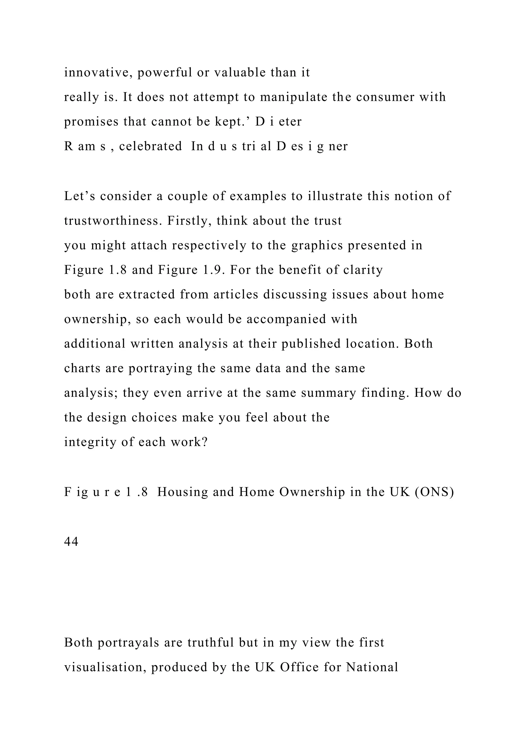 innovative, powerful or valuable than it
really is. It does not attempt to manipulate the consumer with
promises that cannot be kept.’ D i eter
R am s , celebrated In d u s tri al D es i g ner
Let’s consider a couple of examples to illustrate this notion of
trustworthiness. Firstly, think about the trust
you might attach respectively to the graphics presented in
Figure 1.8 and Figure 1.9. For the benefit of clarity
both are extracted from articles discussing issues about home
ownership, so each would be accompanied with
additional written analysis at their published location. Both
charts are portraying the same data and the same
analysis; they even arrive at the same summary finding. How do
the design choices make you feel about the
integrity of each work?
F ig u r e 1 .8 Housing and Home Ownership in the UK (ONS)
44
Both portrayals are truthful but in my view the first
visualisation, produced by the UK Office for National
 
