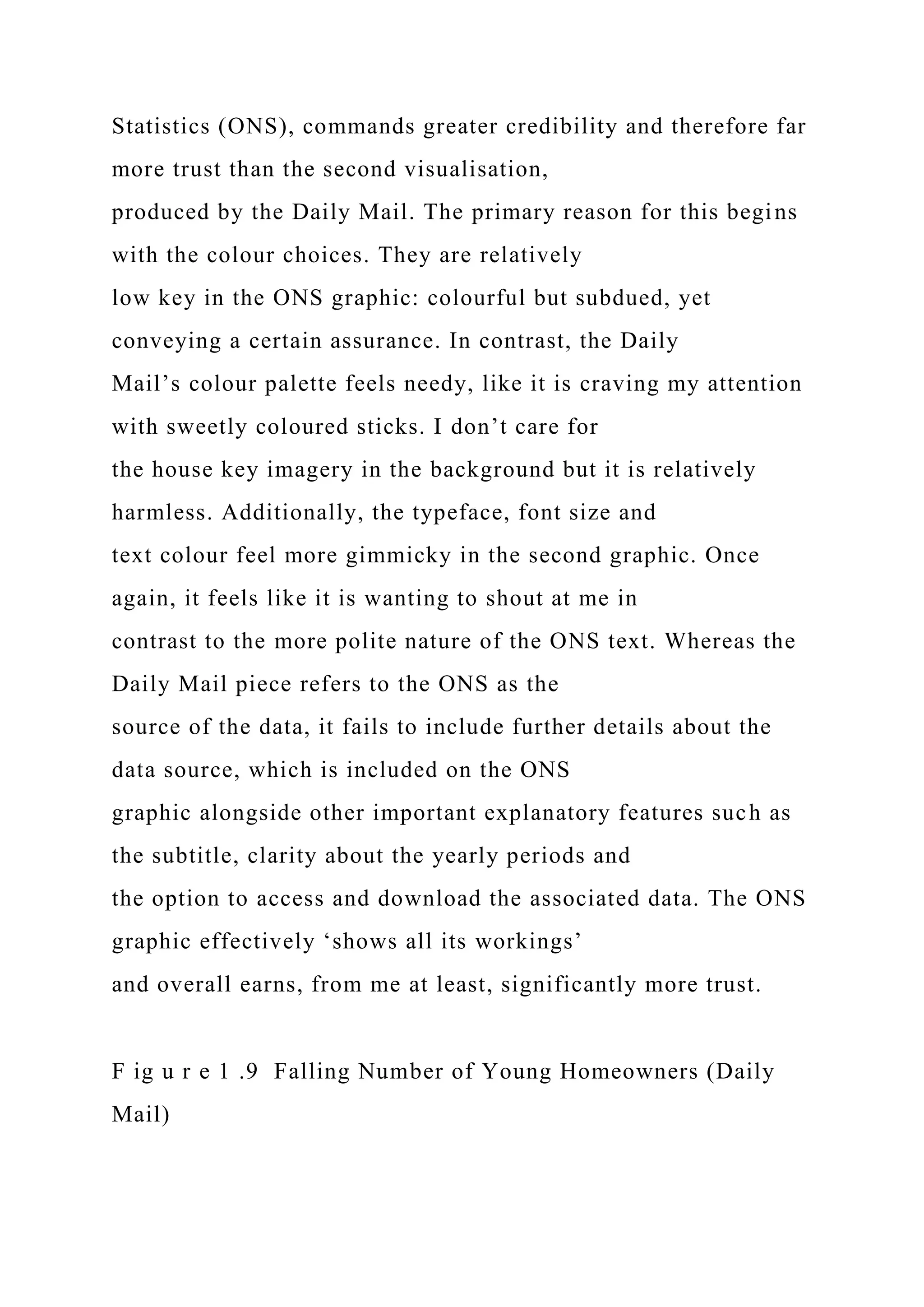 Statistics (ONS), commands greater credibility and therefore far
more trust than the second visualisation,
produced by the Daily Mail. The primary reason for this begins
with the colour choices. They are relatively
low key in the ONS graphic: colourful but subdued, yet
conveying a certain assurance. In contrast, the Daily
Mail’s colour palette feels needy, like it is craving my attention
with sweetly coloured sticks. I don’t care for
the house key imagery in the background but it is relatively
harmless. Additionally, the typeface, font size and
text colour feel more gimmicky in the second graphic. Once
again, it feels like it is wanting to shout at me in
contrast to the more polite nature of the ONS text. Whereas the
Daily Mail piece refers to the ONS as the
source of the data, it fails to include further details about the
data source, which is included on the ONS
graphic alongside other important explanatory features such as
the subtitle, clarity about the yearly periods and
the option to access and download the associated data. The ONS
graphic effectively ‘shows all its workings’
and overall earns, from me at least, significantly more trust.
F ig u r e 1 .9 Falling Number of Young Homeowners (Daily
Mail)
 