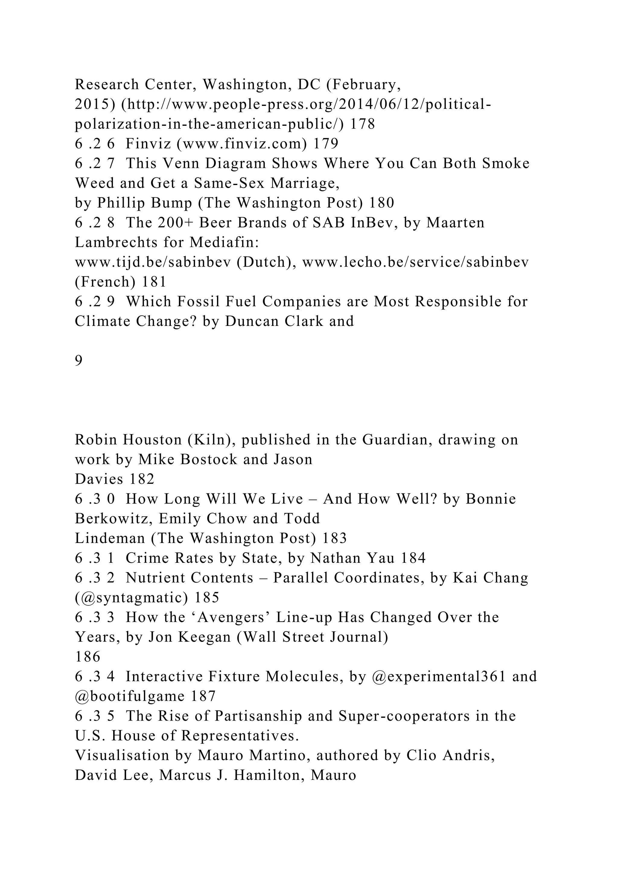 Research Center, Washington, DC (February,
2015) (http://www.people-press.org/2014/06/12/political-
polarization-in-the-american-public/) 178
6 .2 6 Finviz (www.finviz.com) 179
6 .2 7 This Venn Diagram Shows Where You Can Both Smoke
Weed and Get a Same-Sex Marriage,
by Phillip Bump (The Washington Post) 180
6 .2 8 The 200+ Beer Brands of SAB InBev, by Maarten
Lambrechts for Mediafin:
www.tijd.be/sabinbev (Dutch), www.lecho.be/service/sabinbev
(French) 181
6 .2 9 Which Fossil Fuel Companies are Most Responsible for
Climate Change? by Duncan Clark and
9
Robin Houston (Kiln), published in the Guardian, drawing on
work by Mike Bostock and Jason
Davies 182
6 .3 0 How Long Will We Live – And How Well? by Bonnie
Berkowitz, Emily Chow and Todd
Lindeman (The Washington Post) 183
6 .3 1 Crime Rates by State, by Nathan Yau 184
6 .3 2 Nutrient Contents – Parallel Coordinates, by Kai Chang
(@syntagmatic) 185
6 .3 3 How the ‘Avengers’ Line-up Has Changed Over the
Years, by Jon Keegan (Wall Street Journal)
186
6 .3 4 Interactive Fixture Molecules, by @experimental361 and
@bootifulgame 187
6 .3 5 The Rise of Partisanship and Super-cooperators in the
U.S. House of Representatives.
Visualisation by Mauro Martino, authored by Clio Andris,
David Lee, Marcus J. Hamilton, Mauro
 