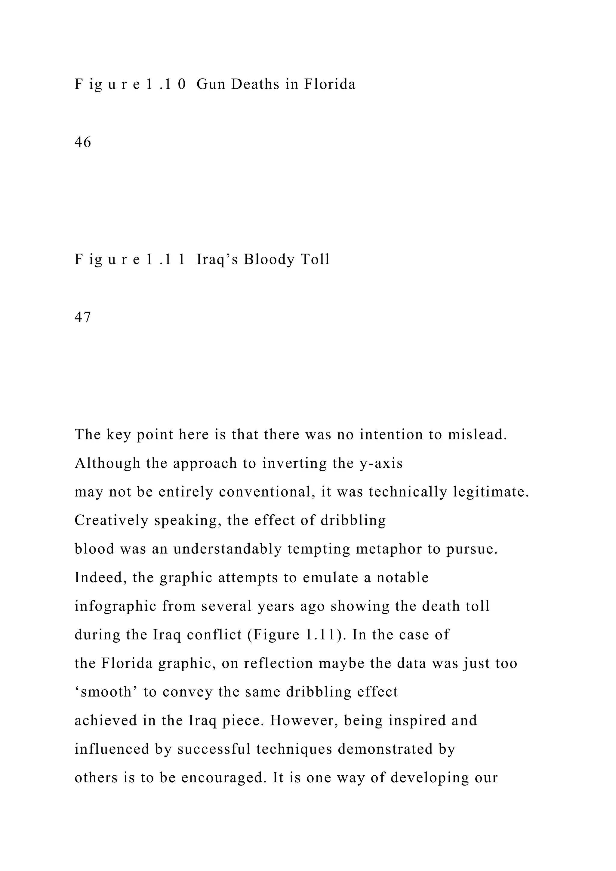 F ig u r e 1 .1 0 Gun Deaths in Florida
46
F ig u r e 1 .1 1 Iraq’s Bloody Toll
47
The key point here is that there was no intention to mislead.
Although the approach to inverting the y-axis
may not be entirely conventional, it was technically legitimate.
Creatively speaking, the effect of dribbling
blood was an understandably tempting metaphor to pursue.
Indeed, the graphic attempts to emulate a notable
infographic from several years ago showing the death toll
during the Iraq conflict (Figure 1.11). In the case of
the Florida graphic, on reflection maybe the data was just too
‘smooth’ to convey the same dribbling effect
achieved in the Iraq piece. However, being inspired and
influenced by successful techniques demonstrated by
others is to be encouraged. It is one way of developing our
 
