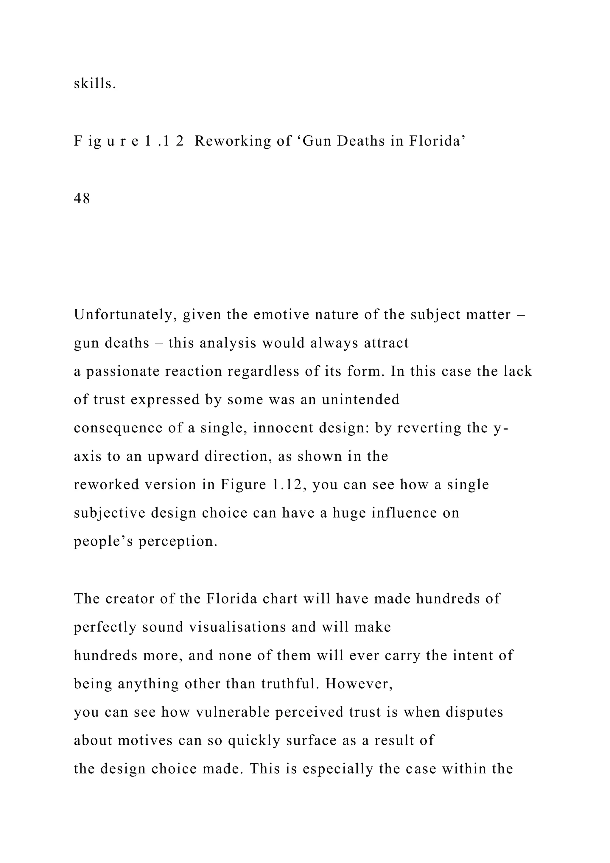 skills.
F ig u r e 1 .1 2 Reworking of ‘Gun Deaths in Florida’
48
Unfortunately, given the emotive nature of the subject matter –
gun deaths – this analysis would always attract
a passionate reaction regardless of its form. In this case the lack
of trust expressed by some was an unintended
consequence of a single, innocent design: by reverting the y-
axis to an upward direction, as shown in the
reworked version in Figure 1.12, you can see how a single
subjective design choice can have a huge influence on
people’s perception.
The creator of the Florida chart will have made hundreds of
perfectly sound visualisations and will make
hundreds more, and none of them will ever carry the intent of
being anything other than truthful. However,
you can see how vulnerable perceived trust is when disputes
about motives can so quickly surface as a result of
the design choice made. This is especially the case within the
 
