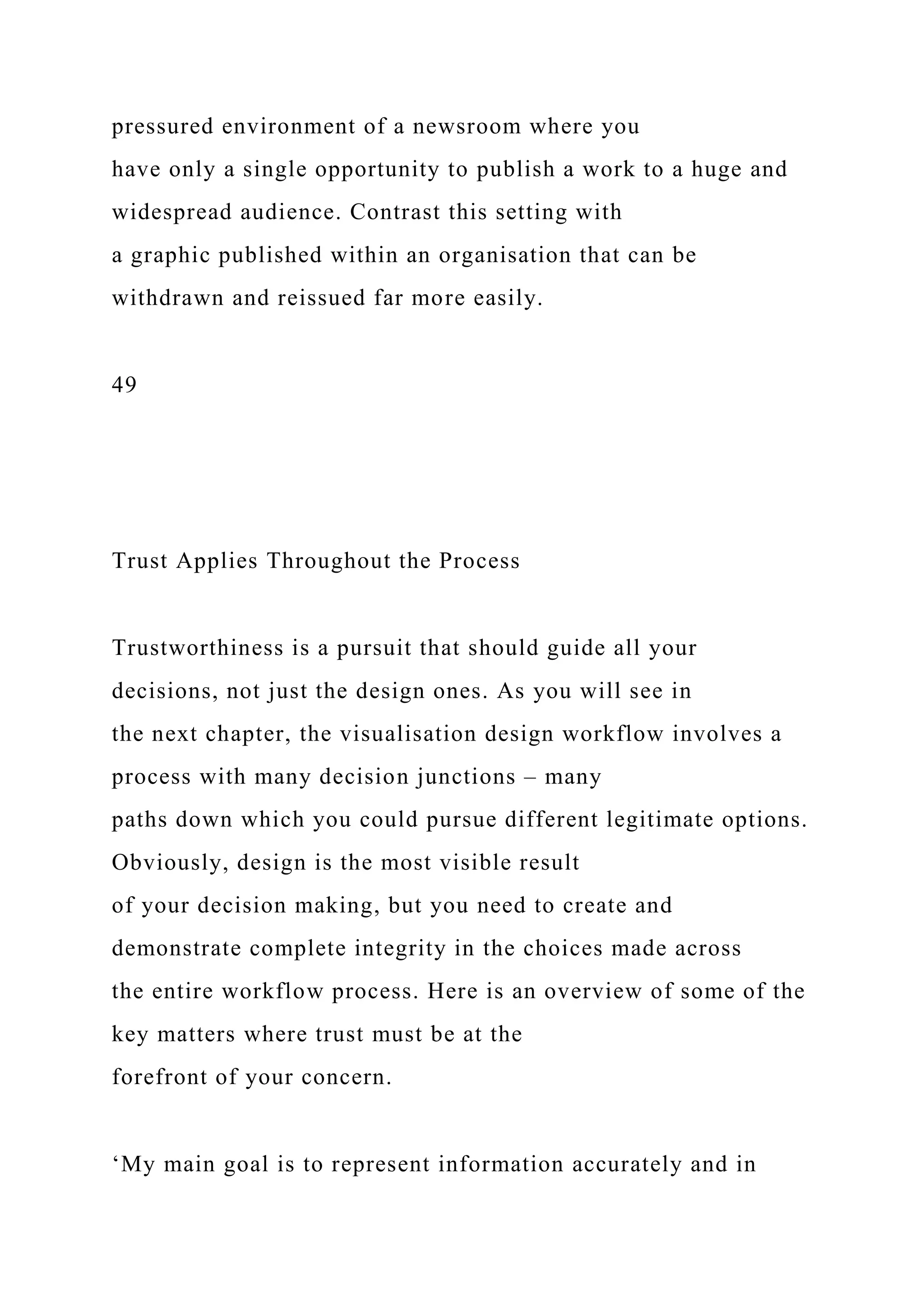 pressured environment of a newsroom where you
have only a single opportunity to publish a work to a huge and
widespread audience. Contrast this setting with
a graphic published within an organisation that can be
withdrawn and reissued far more easily.
49
Trust Applies Throughout the Process
Trustworthiness is a pursuit that should guide all your
decisions, not just the design ones. As you will see in
the next chapter, the visualisation design workflow involves a
process with many decision junctions – many
paths down which you could pursue different legitimate options.
Obviously, design is the most visible result
of your decision making, but you need to create and
demonstrate complete integrity in the choices made across
the entire workflow process. Here is an overview of some of the
key matters where trust must be at the
forefront of your concern.
‘My main goal is to represent information accurately and in
 