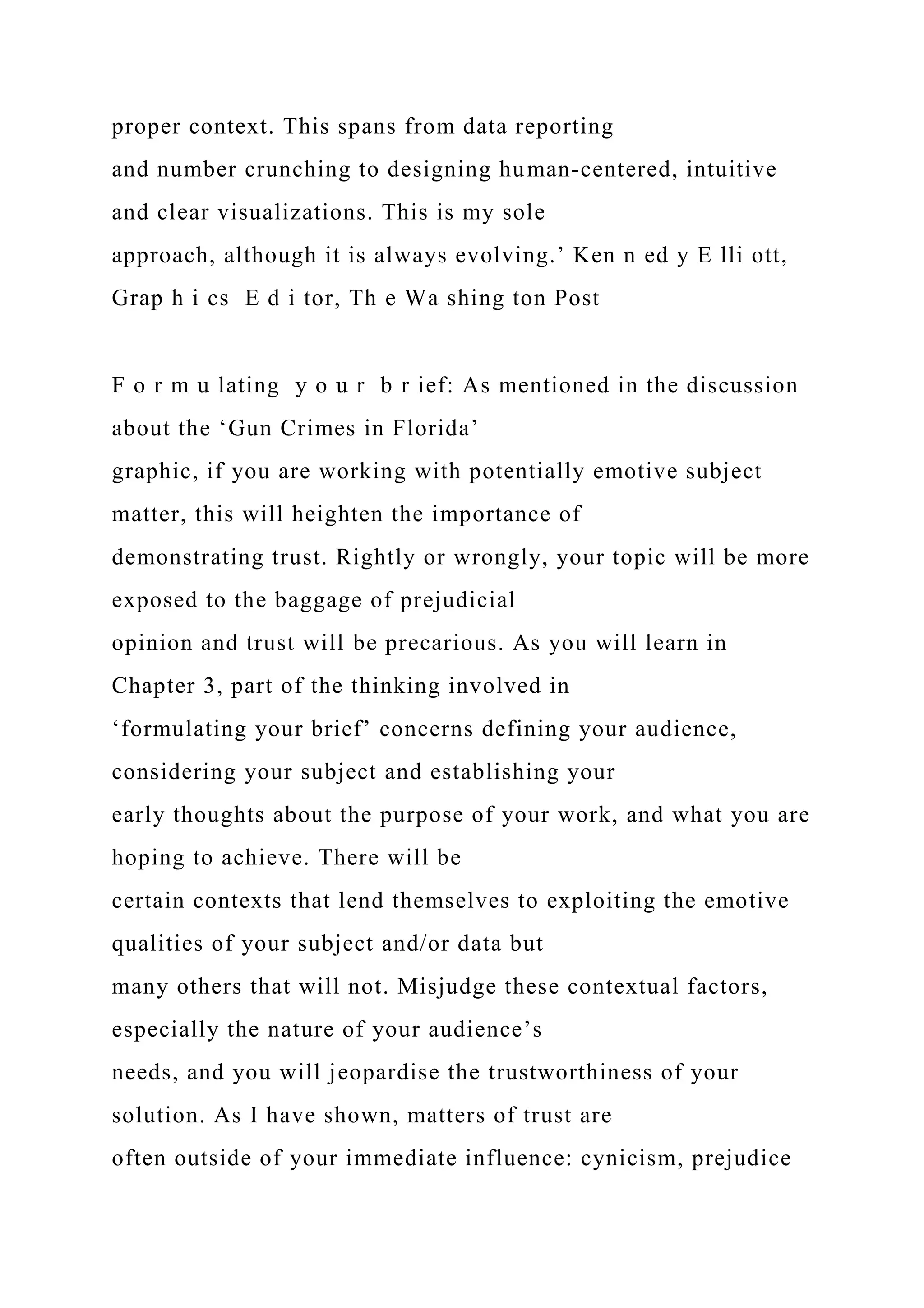 proper context. This spans from data reporting
and number crunching to designing human-centered, intuitive
and clear visualizations. This is my sole
approach, although it is always evolving.’ Ken n ed y E lli ott,
Grap h i cs E d i tor, Th e Wa shing ton Post
F o r m u lating y o u r b r ief: As mentioned in the discussion
about the ‘Gun Crimes in Florida’
graphic, if you are working with potentially emotive subject
matter, this will heighten the importance of
demonstrating trust. Rightly or wrongly, your topic will be more
exposed to the baggage of prejudicial
opinion and trust will be precarious. As you will learn in
Chapter 3, part of the thinking involved in
‘formulating your brief’ concerns defining your audience,
considering your subject and establishing your
early thoughts about the purpose of your work, and what you are
hoping to achieve. There will be
certain contexts that lend themselves to exploiting the emotive
qualities of your subject and/or data but
many others that will not. Misjudge these contextual factors,
especially the nature of your audience’s
needs, and you will jeopardise the trustworthiness of your
solution. As I have shown, matters of trust are
often outside of your immediate influence: cynicism, prejudice
 
