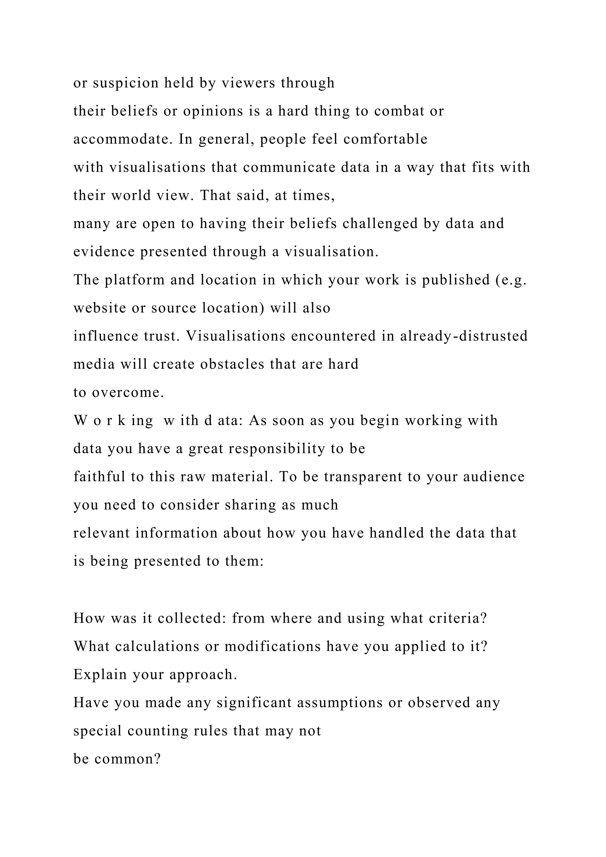 or suspicion held by viewers through
their beliefs or opinions is a hard thing to combat or
accommodate. In general, people feel comfortable
with visualisations that communicate data in a way that fits with
their world view. That said, at times,
many are open to having their beliefs challenged by data and
evidence presented through a visualisation.
The platform and location in which your work is published (e.g.
website or source location) will also
influence trust. Visualisations encountered in already-distrusted
media will create obstacles that are hard
to overcome.
W o r k ing w ith d ata: As soon as you begin working with
data you have a great responsibility to be
faithful to this raw material. To be transparent to your audience
you need to consider sharing as much
relevant information about how you have handled the data that
is being presented to them:
How was it collected: from where and using what criteria?
What calculations or modifications have you applied to it?
Explain your approach.
Have you made any significant assumptions or observed any
special counting rules that may not
be common?
 