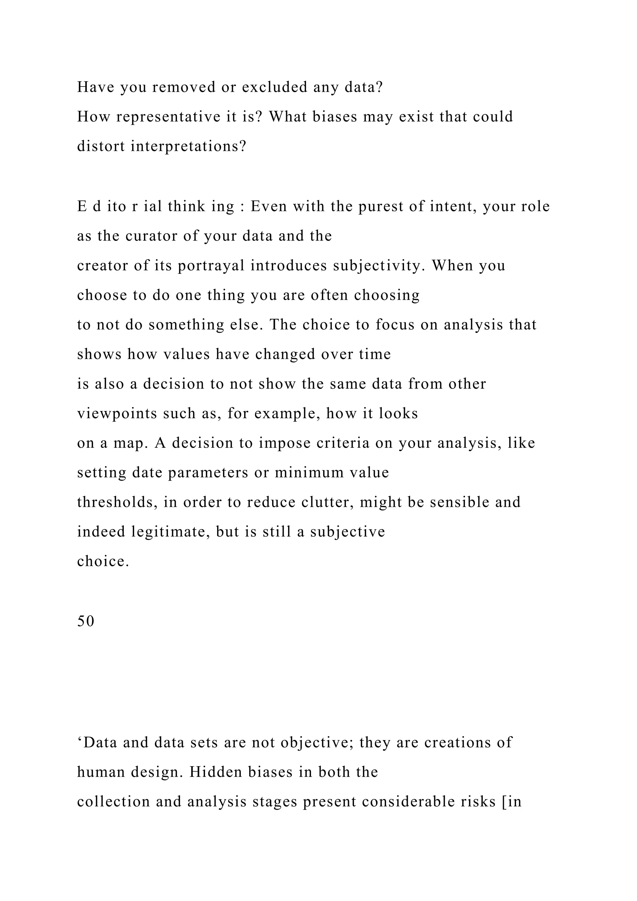 Have you removed or excluded any data?
How representative it is? What biases may exist that could
distort interpretations?
E d ito r ial think ing : Even with the purest of intent, your role
as the curator of your data and the
creator of its portrayal introduces subjectivity. When you
choose to do one thing you are often choosing
to not do something else. The choice to focus on analysis that
shows how values have changed over time
is also a decision to not show the same data from other
viewpoints such as, for example, how it looks
on a map. A decision to impose criteria on your analysis, like
setting date parameters or minimum value
thresholds, in order to reduce clutter, might be sensible and
indeed legitimate, but is still a subjective
choice.
50
‘Data and data sets are not objective; they are creations of
human design. Hidden biases in both the
collection and analysis stages present considerable risks [in
 