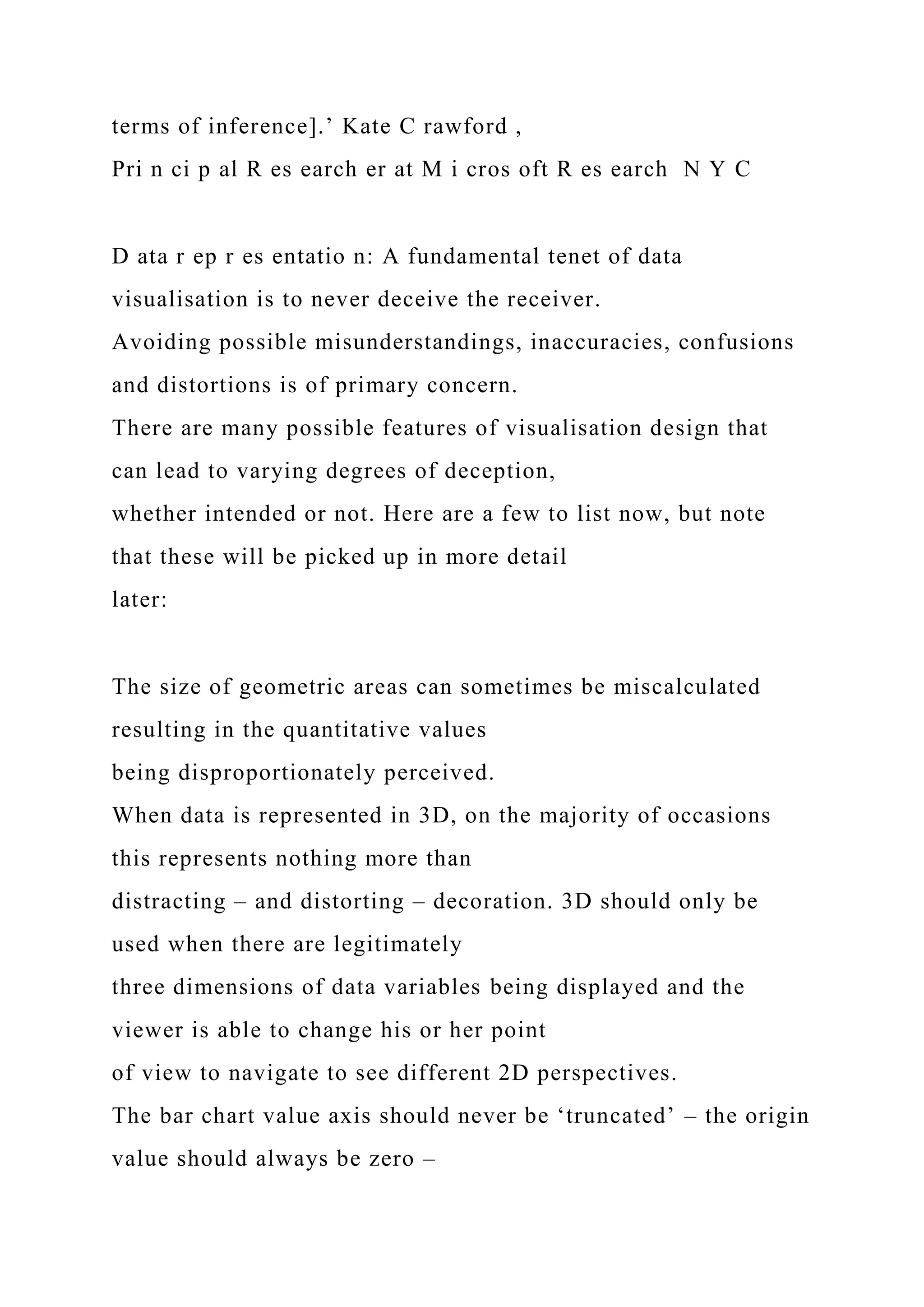 terms of inference].’ Kate C rawford ,
Pri n ci p al R es earch er at M i cros oft R es earch N Y C
D ata r ep r es entatio n: A fundamental tenet of data
visualisation is to never deceive the receiver.
Avoiding possible misunderstandings, inaccuracies, confusions
and distortions is of primary concern.
There are many possible features of visualisation design that
can lead to varying degrees of deception,
whether intended or not. Here are a few to list now, but note
that these will be picked up in more detail
later:
The size of geometric areas can sometimes be miscalculated
resulting in the quantitative values
being disproportionately perceived.
When data is represented in 3D, on the majority of occasions
this represents nothing more than
distracting – and distorting – decoration. 3D should only be
used when there are legitimately
three dimensions of data variables being displayed and the
viewer is able to change his or her point
of view to navigate to see different 2D perspectives.
The bar chart value axis should never be ‘truncated’ – the origin
value should always be zero –
 
