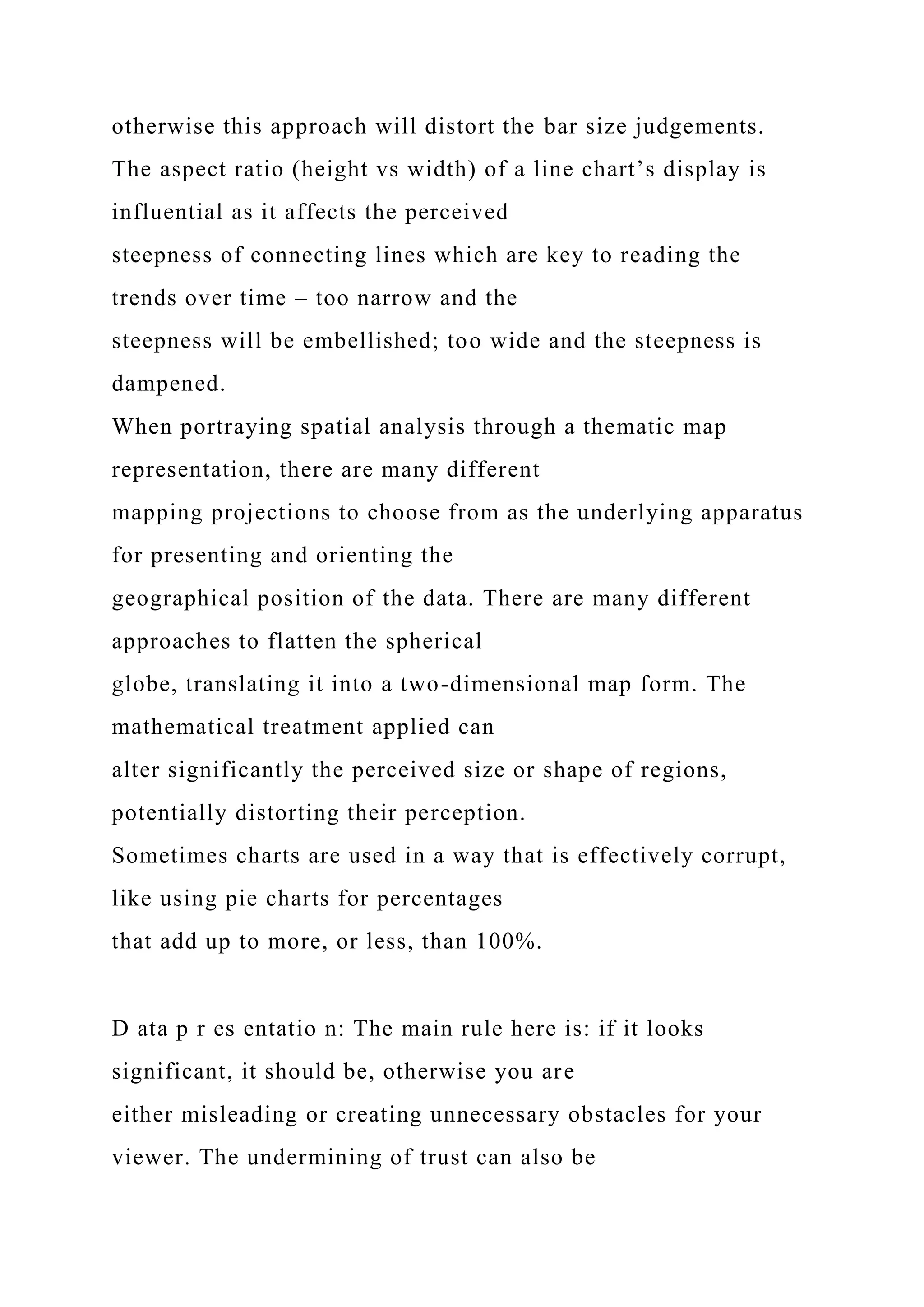 otherwise this approach will distort the bar size judgements.
The aspect ratio (height vs width) of a line chart’s display is
influential as it affects the perceived
steepness of connecting lines which are key to reading the
trends over time – too narrow and the
steepness will be embellished; too wide and the steepness is
dampened.
When portraying spatial analysis through a thematic map
representation, there are many different
mapping projections to choose from as the underlying apparatus
for presenting and orienting the
geographical position of the data. There are many different
approaches to flatten the spherical
globe, translating it into a two-dimensional map form. The
mathematical treatment applied can
alter significantly the perceived size or shape of regions,
potentially distorting their perception.
Sometimes charts are used in a way that is effectively corrupt,
like using pie charts for percentages
that add up to more, or less, than 100%.
D ata p r es entatio n: The main rule here is: if it looks
significant, it should be, otherwise you are
either misleading or creating unnecessary obstacles for your
viewer. The undermining of trust can also be
 