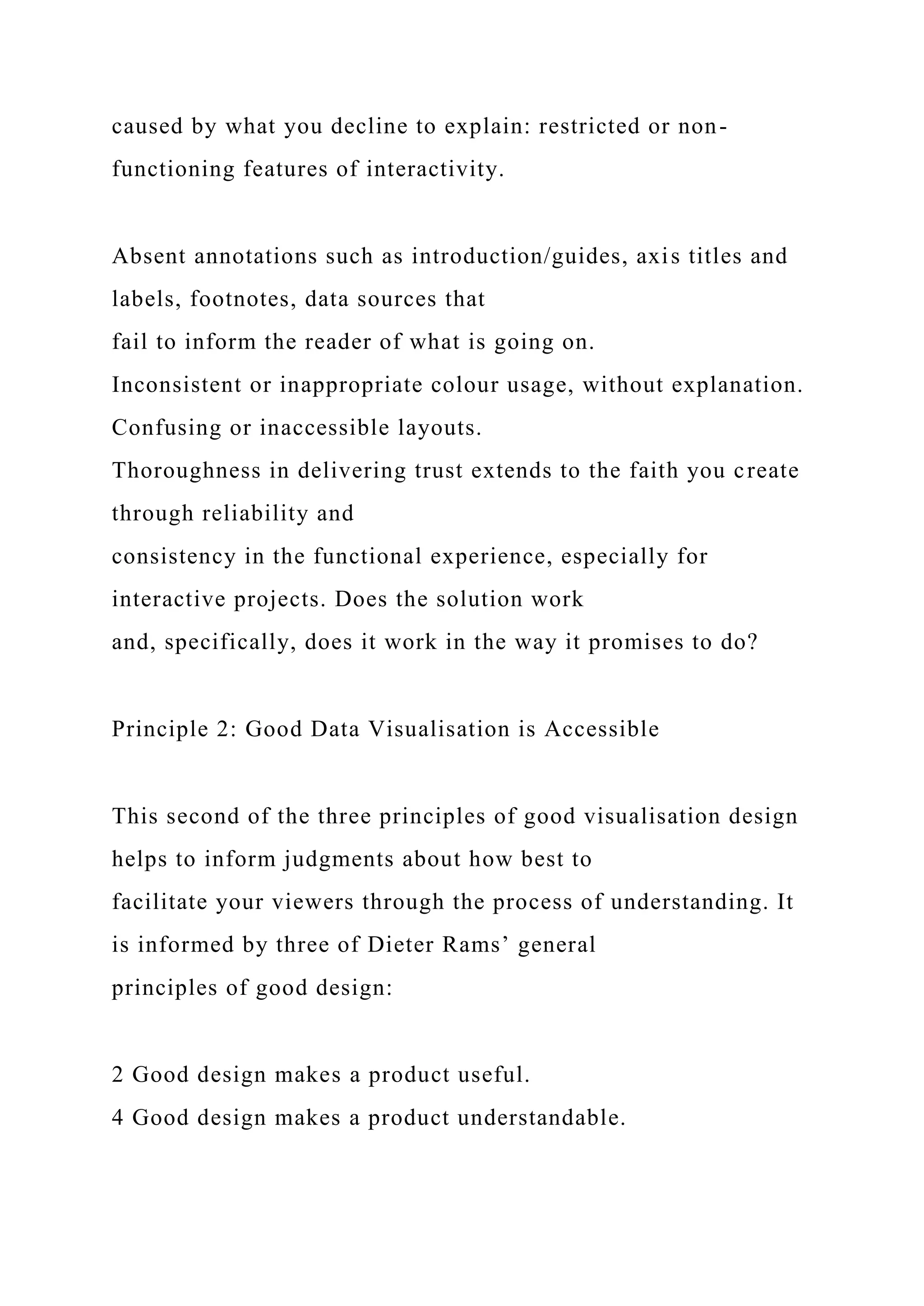 caused by what you decline to explain: restricted or non-
functioning features of interactivity.
Absent annotations such as introduction/guides, axis titles and
labels, footnotes, data sources that
fail to inform the reader of what is going on.
Inconsistent or inappropriate colour usage, without explanation.
Confusing or inaccessible layouts.
Thoroughness in delivering trust extends to the faith you create
through reliability and
consistency in the functional experience, especially for
interactive projects. Does the solution work
and, specifically, does it work in the way it promises to do?
Principle 2: Good Data Visualisation is Accessible
This second of the three principles of good visualisation design
helps to inform judgments about how best to
facilitate your viewers through the process of understanding. It
is informed by three of Dieter Rams’ general
principles of good design:
2 Good design makes a product useful.
4 Good design makes a product understandable.
 