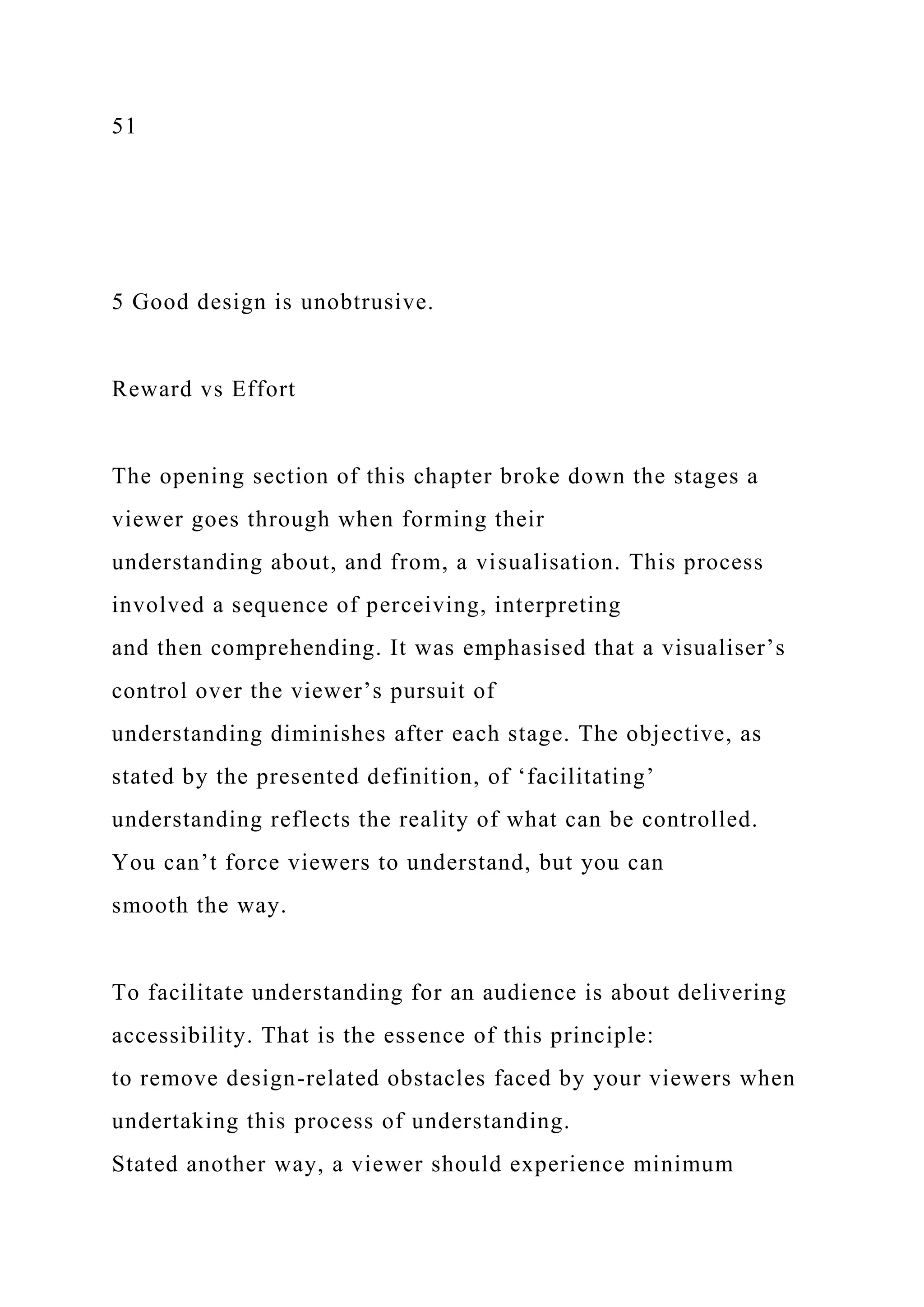 51
5 Good design is unobtrusive.
Reward vs Effort
The opening section of this chapter broke down the stages a
viewer goes through when forming their
understanding about, and from, a visualisation. This process
involved a sequence of perceiving, interpreting
and then comprehending. It was emphasised that a visualiser’s
control over the viewer’s pursuit of
understanding diminishes after each stage. The objective, as
stated by the presented definition, of ‘facilitating’
understanding reflects the reality of what can be controlled.
You can’t force viewers to understand, but you can
smooth the way.
To facilitate understanding for an audience is about delivering
accessibility. That is the essence of this principle:
to remove design-related obstacles faced by your viewers when
undertaking this process of understanding.
Stated another way, a viewer should experience minimum
 
