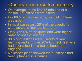 Observation results summary
• On average, in the first 15 minutes of a
lesson 8 questions were asked
• For 66% of the questions, no thinking time
was given
• In most cases only 20% of the questions
were asked to ‘named’ learners
• Only 3 or 4% of the questions were higher
order or open questions
• 33% of questions were used to review
learning and a further 20% to check learners
had understood as a tool to keep them
engaged.
• No lesson plans showed the questions had
been ‘planned’ in advance.
 