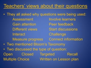 Teachers’ views about their questions
• They all asked why questions were being used:
Assessment Involve learners
Gain attention Peer feedback
Different views Start discussions
Interact Challenge
Measure progress Connect information
• Two mentioned Bloom’s Taxonomy
• Two discussed the type of question:
Open Closed Targeted Recall
Multiple Choice Written on Lesson plan
 