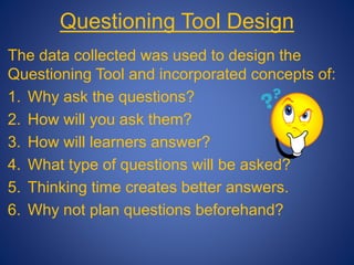 Questioning Tool Design
The data collected was used to design the
Questioning Tool and incorporated concepts of:
1. Why ask the questions?
2. How will you ask them?
3. How will learners answer?
4. What type of questions will be asked?
5. Thinking time creates better answers.
6. Why not plan questions beforehand?
 