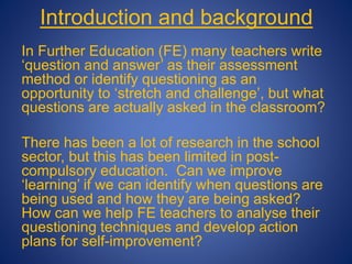 Introduction and background
In Further Education (FE) many teachers write
‘question and answer’ as their assessment
method or identify questioning as an
opportunity to ‘stretch and challenge’, but what
questions are actually asked in the classroom?
There has been a lot of research in the school
sector, but this has been limited in post-
compulsory education. Can we improve
‘learning’ if we can identify when questions are
being used and how they are being asked?
How can we help FE teachers to analyse their
questioning techniques and develop action
plans for self-improvement?
 