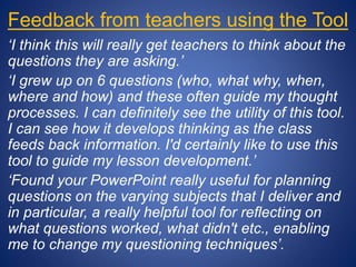 Feedback from teachers using the Tool
‘I think this will really get teachers to think about the
questions they are asking.’
‘I grew up on 6 questions (who, what why, when,
where and how) and these often guide my thought
processes. I can definitely see the utility of this tool.
I can see how it develops thinking as the class
feeds back information. I'd certainly like to use this
tool to guide my lesson development.’
‘Found your PowerPoint really useful for planning
questions on the varying subjects that I deliver and
in particular, a really helpful tool for reflecting on
what questions worked, what didn't etc., enabling
me to change my questioning techniques’.
 