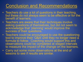 Conclusion and Recommendations
• Teachers do use a lot of questions in their teaching,
but these do not always seem to be effective or for the
benefit of learners.
• Teachers are aware that their techniques involve
asking questions of themselves, but did not seem to
acknowledge that ‘planning’ would improve the
success of their questions.
• Teachers could be encouraged to use the questioning
tool to improve their ‘Q&A’ until they no longer need a
formula to follow. Coaching would support this and
observations could be completed at staged intervals
to measure the impact of the change on the learners.
• Carry out some more observations at the end of
lessons to see if results are similar.
 