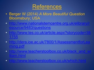 References
• Berger W (2014) A More Beautiful Question
Bloomsbury; USA
• http://www.nationalstemcentre.org.uk/elibrary/r
esource/9483/questions
• http://www.tes.co.uk/article.aspx?storycode=38
1755
• http://dera.ioe.ac.uk/7800/1/AssessmentforLea
rning.pdf
• http://www.teacherstoolbox.co.uk/black_and_wi
lliam.html
• http://www.teacherstoolbox.co.uk/which.html
 