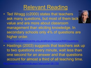 Relevant Reading
• Ted Wragg (c2000) states that teachers
ask many questions, but most of them lack
value and are more about classroom
management than eliciting knowledge. In
secondary schools only 4% of questions are
higher order.
http://www.nationalstemcentre.org.uk/elibrary/resource/9483/questions
• Hastings (2003) suggests that teachers ask up
to two questions every minute, wait less than
one second for an answer and that questions
account for almost a third of all teaching time.
http://www.tes.co.uk/article.aspx?storycode=381755
 
