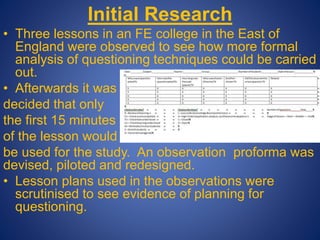 Initial Research
• Three lessons in an FE college in the East of
England were observed to see how more formal
analysis of questioning techniques could be carried
out.
• Afterwards it was
decided that only
the first 15 minutes
of the lesson would
be used for the study. An observation proforma was
devised, piloted and redesigned.
• Lesson plans used in the observations were
scrutinised to see evidence of planning for
questioning.
 