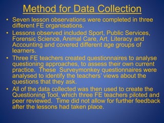 Method for Data Collection
• Seven lesson observations were completed in three
different FE organisations.
• Lessons observed included Sport, Public Services,
Forensic Science, Animal Care, Art, Literacy and
Accounting and covered different age groups of
learners.
• Three FE teachers created questionnaires to analyse
questioning approaches, to assess their own current
practice. These Surveymonkey questionnaires were
analysed to identify the teachers’ views about the
questions that they ask.
• All of the data collected was then used to create the
Questioning Tool, which three FE teachers piloted and
peer reviewed. Time did not allow for further feedback
after the lessons had taken place.
 