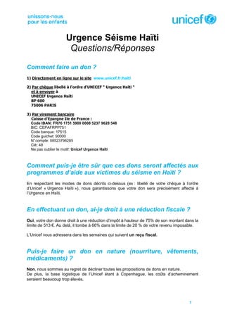 Urgence Séisme Haïti
                      Questions/Réponses
Comment faire un don ?
1) Directement en ligne sur le site www.unicef.fr/haïti

2) Par chèque libellé à l'ordre d'UNICEF " Urgence Haïti "
  et à envoyer à
  UNICEF Urgence Haïti
  BP 600
  75006 PARIS

3) Par virement bancaire
  Caisse d'Epargne Ile de France :
  Code IBAN: FR76 1751 5900 0008 5237 9628 548
  BIC: CEPAFRPP751
  Code banque: 17515
  Code guichet: 90000
  N° compte: 08523796285
  Clé: 48
  Ne pas oublier le motif: Unicef Urgence Haïti



Comment puis-je être sûr que ces dons seront affectés aux
programmes d’aide aux victimes du séisme en Haïti ?
En respectant les modes de dons décrits ci-dessus (ex : libellé de votre chèque à l’ordre
d’Unicef « Urgence Haïti »), nous garantissons que votre don sera précisément affecté à
l’Urgence en Haïti.



En effectuant un don, ai-je droit à une réduction fiscale ?
Oui, votre don donne droit à une réduction d’impôt à hauteur de 75% de son montant dans la
limite de 513 €. Au delà, il tombe à 66% dans la limite de 20 % de votre revenu imposable.

L’Unicef vous adressera dans les semaines qui suivent un reçu fiscal.



Puis-je faire un don en nature (nourriture, vêtements,
médicaments) ?
Non, nous sommes au regret de décliner toutes les propositions de dons en nature.
De plus, la base logistique de l’Unicef étant à Copenhague, les coûts d’acheminement
seraient beaucoup trop élevés.




                                                                                     1
 