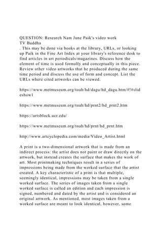 QUESTION: Research Nam June Paik's video work
TV Buddha
. This may be done via books at the library, URLs, or looking
up Paik in the Fine Art Index at your library's reference desk to
find articles in art periodicals/magazines. Discuss how the
element of time is used formally and conceptually in this piece.
Review other video artworks that he produced during the same
time period and discuss the use of form and concept. List the
URLs where cited artworks can be viewed.
https://www.metmuseum.org/toah/hd/dagu/hd_dagu.htm/#!#slid
eshow1
https://www.metmuseum.org/toah/hd/prnt2/hd_prnt2.htm
https://artsblock.ucr.edu/
https://www.metmuseum.org/toah/hd/prnt/hd_prnt.htm
http://www.artcyclopedia.com/media/Video_Artist.html
A print is a two-dimensional artwork that is made from an
indirect process: the artist does not paint or draw directly on the
artwork, but instead creates the surface that makes the work of
art. Most printmaking techniques result in a series of
impressions being made from the worked surface that the artist
created. A key characteristic of a print is that multiple,
seemingly identical, impressions may be taken from a single
worked surface. The series of images taken from a single
worked surface is called an edition and each impression is
signed, numbered and dated by the artist and is considered an
original artwork. As mentioned, most images taken from a
worked surface are meant to look identical, however, some
 