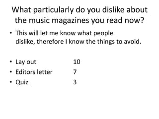 What particularly do you dislike about
the music magazines you read now?
• This will let me know what people
  dislike, therefore I know the things to avoid.

• Lay out              10
• Editors letter       7
• Quiz                 3
 