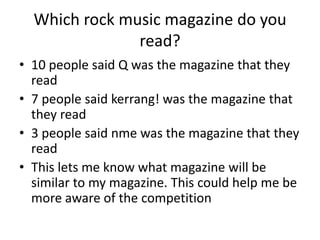 Which rock music magazine do you
               read?
• 10 people said Q was the magazine that they
  read
• 7 people said kerrang! was the magazine that
  they read
• 3 people said nme was the magazine that they
  read
• This lets me know what magazine will be
  similar to my magazine. This could help me be
  more aware of the competition
 