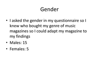 Gender
• I asked the gender in my questionnaire so I
  knew who bought my genre of music
  magazines so I could adapt my magazine to
  my findings
• Males: 15
• Females: 5
 