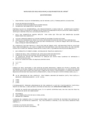 MANUSEIO DE SOLO-SEGURANÇA-EQUIPAMENTOS DE APOIO”

                                          QUESTIONÁRIO.


1-   UMA PARTIDA FALSA OU INTERROMPIDA, EM UM MOTOR A JATO , É NORMALMENTE CAUSADA POR :

A-   FALHA DO SISTEMA DE IGNIÇÃO.
B-   O STARTER SAINDO DO BARRAMENTO RÁPIDO DEMAIS.
C-   UM MISTURA AR/COMBUSTÍVEL, MUITO RICA.

PARTIDAS FALSAS OU INTERROMPIDAS, SÃO FREQUENTEMENTE O RESULTADO DE ALIMENTAÇÃO ELÉTRICA
DEFICIENTE PARA O STARTER OU O MESMO ESTAR SAINDO DO BARRAMENTO MUITO ANTES DO TEMPO CORRETO,
ANTES QUE O MOTOR ATINJA SUA ACELERAÇÃO PREVISTA.( B )

2-   QUAL DAS AFIRMATIVAS ABAIXO, REFLETE     UMA COISA QUE TEM QUE SER OBSERVADA QUANDO
     REBOCANDO UMA AERONAVE ?

A-   ALIVIAR A PRESSÃO HIDRÁULICA DO MECANISMO DE MANOBRA DA RODA DO NARIZ.
B-   AERONAVES COM BEQUILHA, RODA NA CAUDA, DEVEM SER PUXADAS DE COSTAS E NÃO EMPURRADAS.
C-   SE A AERONAVE TEM A RODA DO NARIZ DO TIPO CONTROLÁVEL O LINK DE TORQUE DEVE SER AJUSTADO
     PARA A POSIÇÃO TODO MANOBRÁVEL.

SE A AERONAVE É DO TIPO TRICICLO, A TRAVA DO LINK DE TORQUE, DEVE SER DESCONECTADO OU AJUSTADO
PARA TODO MANOBRÁVEL, OU O QUE O FABRICANTE RECOMENDAR. CASO NÃO SEJA FEITO, HÁ UMA GRANDE
CHANCE DE O GARFO DE REBOQUE GIRAR MUITO, NUMA CURVA, E QUEBRAR OS BATENTES DE DIREÇÃO.( C ).

3-   QUE AFIRMATIVA É CORRETA SOBRE ANCORAGEM DE PEQUENAS AERONAVES ?

1-   CORDAS DE SISAL, TEM A TENDENCIA DE ESTICAR QUANDO SÃO MOLHADAS.
2-   CORDAS DE NYLON OU DE DACRON, SÃO MELHORES QUE AS DE SISAL.
3-   AS AERONAVES DEVEM SER APROADAS NA DIREÇÃO DO VENTO PARA ELIMINAR OU MINIMIZAR A
     SUSTENTAÇÃO DAS ASAS.
4-   DEIXA-SE A RODA DO NARIZ OU BEQUILHA DESTRAVADAS.

A-   1, 2, 3, E 4.
B-   1 E 2.
C-   2.

CORDAS DE SISAL ENCOLHEM, E NÃO ESTICAM QUANDO MOLHADAS. CORDAS DE NYLON E DACRON, SÃO
SUPERIORES AS DE SISAL PORQUE NÃO ENCOLHEM NEM ESTICAM QUANDO MOLHADAS. AS AERONAVES DEVEM
SER COLOCADAS COM O NARIZ VOLTADO PARA A DIREÇÃO DO VENTO, O MAIS POSSÍVEL.E AS RODAS DO NARIZ E
BEQUILHA DEVEM SER TRAVADAS EM SUA POSIÇÃO RETA , PARA EVITAR QUE O VENTO CONSIGA GIRÁ-LAS.( C )


4-   AO SE APROXIMAR DE UMA AERONAVE COM TURBINA GIRANDO EM MARCHA LENTA, NÃO FAZÊ-LO A
     MENOS DE APROXIMADAMENTE . ( 01 PÉ = 30 CM )

A-   10 PÉS
B-   15 PÉS
C-   25 PÉS.

É EXTREMAMENTE PERIGOSO APROXIMAR-SE DE UMA AERONAVE A JATO EM FUNCIONAMENTO, TANTO PELA
FRENTE OU POR TRÁS. A AREA DE RISCO, EXTENDE-SE POR CERCA DE 25 PÉS EM UM TURBO JATO.( C )

5-   DENTRE OS ABAIXO RELACIONADOS QUAL É O O AGENTE EXTINTOR PARA USO EM CASO DE FOGO NA
     ENTRADA DE AR DE UM CARBURADOR ?

A-   PÓ QUÍMICO.
B-   UMA COMBINAÇÃO LEVE DE ÁGUA E SODA-ÁCIDA.
C-   DIÓXIDO DE CARBONO.

O DIÓXIDO DE CARBONO (CO2), É O MAIS SATISFATÓRIO AGENTE EXTINTOR DE INCENDIO NOS SISTEMAS DE
ADMISSÃO DE UM MOTOR DE AERONAVE. CO2, NÃO DANIFICA O MOTOR, E ELE NÃO DEIXA RESÍDUOS PARA
LIMPAR.( C ).

( CONTINUA NA PÁGINA SEGUINTE )      01
( CONTINUAÇÃO DA PÁGINA ANTERIOR )
 