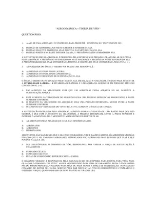 “AERODINÃMICA---TEORIA DE VÔO “

QUESTIONÁRIO.


1-   A ASA DE UMA AERONAVE, É CONSTRUIDA PARA PRODUZIR ‘ SUSTENTAÇÃO ‘ PROVENIENTE DO :

A-   PRESSÃO DE AR POSITIVA NA PARTE SUPERIOR E INFERIOR DA ASA.
B-   PRESSÃO NEGATIVA ABAIXO DA ASA E POSITIVA NA PARTE DE CIMA DA ASA.
C-   PRESSÃO POSITIVA NA PARTE INFERIOR DA ASA, E PRESSÃO NEGATIVA EMBAIXO DA ASA.

A SUSTENTAÇÃO EM UM AEROFÓLIO, É PRODUZIDA PELA DIFERENÇA DE PRESSÃO ATRAVÉS DO AR QUE PASSA
PELO AEROFÓLIO. A PRESSÃO DO AR EMBAIXO DA ASA É MAIOR QUE A PRESSÃO NA PARTE SUPERIOR DA ASA.
A PRESSÃO EMBAIXO DA ASA É CONSIDERADA POSITIVA E EM CIMA DA ASA É CONSIDERADA NEGATIVA. ( C ).

2-   A FINALIDADE DO ÂNGULO ‘DIEDRO’ NA ASA DE UMA AERONAVE, É :

A-   AUMENTAR A ESTABILIDADE LATERAL.
B-   AUMENTAR A ESTABILIDADE LONGITUDINAL.
C-   AUMENTAR O COEFICIENTE DE SUSTENTAÇÃO DA ASA.

O ÂNGULO DIEDRO OU INCLINAÇÃO PARA CIMA DA ASA, EM RELAÇÃO A FUSELAGEM , É USADO PARA AUMENTAR
A ESTABILIDADE LATERAL. A ESTABILIDADE LATERAL É A MANOBRA DA AERONAVE EM TORNO DO SEU EIXO
LONGITUDINAL. ( A ).

3-   UM AUMENTO NA VELOCIDADE COM QUE UM AEROFÓLIO PASSA ATRAVÉS DO AR, AUMENTA A
     SUSTENTAÇÃO, PORQUE :

A-   ESTE AUMENTO DA VELOCIDADE DO AEROFÓLIO CRIA UMA PRESSÃO DIFERENCIAL MAIOR ENTRE A PARTE
     SUPERIOR E INFERIOR .
B-   O AUMENTO DA VELOCIDADE DO AEROFÓLIO CRIA UMA PRESSÃO DIFERENCIAL MENOR ENTRE A PARTE
     SUPERIOR E INFERIOR.
C-   O AUMENTO DA VELOCIDADE DO VENTO RELATIVO, AUMENTA O ÂNGULO DE ATAQUE.

A SUSTENTAÇÃO PRODUZIDA PELO AEROFÓLIO, AUMENTA COM SUA VELOCIDADE. UMA RAZÃO PARA QUE ISTO
OCORRA, É QUE COM O AUMENTO DA VELOCIDADE, A PRESSÃO DIFERENCIAL ENTRE A PARTE SUPERIOR E
INFERIOR É AUMENTADA PELO MOVIMENTO MAIS RÁPIDO DOS FILETES DE AR.

4-   AS AERONAVES MAIS PESADAS QUE O AR, SÃO DENOMINADAS DE :

A-   AERÓSTATOS
B-   AERÓDINOS
C-   HIDROPLANOS.

AERÓSTATOS, SÃO MAIS LEVES QUE O AR, CASO DOS BALÕES LIVRE E BALÕES CATIVOS. OS AERÓDINOS SÃO MAIS
PESADOS QUE O AR, CASO DAS AERONAVES. HIDROPLANOS SÃO AERONAVES MAIS PESADAS QUE O AR E QUE
POUSAM NA ÁGUA. ( B).

5-   NOS HELICÓPTEROS, O COMANDO DE VÔO, RESPONSÁVEL POR VARIAR A FORÇA DE SUSTENTAÇÃO, É
     CHAMADO DE :

A-   COMANDO CÍCLICO.
B-   COMANDO COLETIVO
C-   PEDAIS DE COMANDO DO ROTOR DE CAUDA. (PASSO)

O COMANDO ‘CÍCLICO’, É RESPONSÁVEL PELA INCLINAÇÃO DO HELICÓPTERO, PARA FRENTE, PARA TRÁS, PARA
OS LADOS. O COMANDO ‘COLETIVO’, AO SER MOVIMENTADO PARA CIMA OU PARA BAIXO, MUDA O ÂNGULO DAS
PÁS DO ROTOR PRINCIPAL, VARIANDO PARA MAIS OU PARA MENOS A FORÇA DE SUSTENTAÇÃO. OS PEDAIS DO
COMANDO DO ROTOR DE CAUDA, SERVEM PARA DAR DIREÇÃO AO VÔO DO HELICÓPTERO E CONTRARIAR O
EFEITO DE TORQUE, QUANDO O PASSO DE SUAS PÁS SÃO ALTERADOS. ( B ).
 