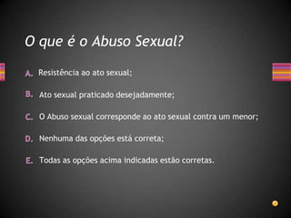 O que é o Abuso Sexual?

 Resistência ao ato sexual;

  Ato sexual praticado desejadamente;

  O Abuso sexual corresponde ao ato sexual contra um menor;

  Nenhuma das opções está correta;

  Todas as opções acima indicadas estão corretas.
 
