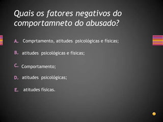 Quais os fatores negativos do
comportamneto do abusado?

  Comprtamento, atitudes psicológicas e físicas;

  atitudes psicológicas e físicas;

  Comportamento;

  atitudes psicológicas;

  atitudes físicas.
 