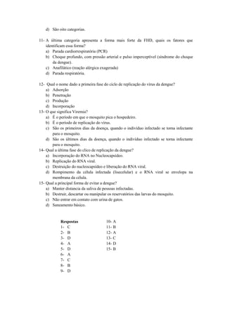 d) São oito categorias.

11- A última categoria apresenta a forma mais forte da FHD, quais os fatores que
    identificam essa forma?
    a) Parada cardiorrespiratória (PCR)
    b) Choque profundo, com pressão arterial e pulso imperceptível (síndrome do choque
        da dengue).
    c) Anafilático (reação alérgica exagerada)
    d) Parada respiratória.

12- Qual o nome dado a primeira fase do ciclo de replicação do vírus da dengue?
    a) Adsorção
    b) Penetração
    c) Produção
    d) Incorporação
13- O que significa Viremia?
    a) É o período em que o mosquito pica o hospedeiro.
    b) É o período de replicação do vírus.
    c) São os primeiros dias da doença, quando o indivíduo infectado se torna infectante
       para o mosquito.
    d) São os últimos dias da doença, quando o indivíduo infectado se torna infectante
       para o mosquito.
14- Qual a última fase do clico de replicação da dengue?
    a) Incorporação do RNA no Nucleocapsídeo.
    b) Replicação do RNA viral.
    c) Destruição do nucleocapsídeo e liberação do RNA viral.
    d) Rompimento da célula infectada (lisecelular) e o RNA viral se envelopa na
       membrana da célula.
15- Qual a principal forma de evitar a dengue?
    a) Manter distancia da saliva de pessoas infectadas.
    b) Destruir, descartar ou manipular os reservatórios das larvas do mosquito.
    c) Não entrar em contato com urina de gatos.
    d) Saneamento básico.


            Respostas                 10- A
            1- C                      11- B
            2- B                      12- A
            3- D                      13- C
            4- A                      14- D
            5- D                      15- B
            6- A
            7- C
            8- B
            9- D
 