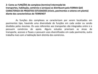 2- Como as FUNÇÕES do complexo (terminal intermodal de
transportes, habitação, comércio e serviços) se distribuem pela FORMA QUE
CARACTERIZA OS PROJETOS ESTUDADOS (níveis, pavimentos e setores em planta)
diante das características do TERRENO?
As funções dos complexos se caracterizam por serem localizados em
pavimentos tipo, havendo uma diversidade de funções em cada andar ou sendo
divididos pelos mesmos. Os usos referentes aos transportes são integrados entre si e
possuem comércios de apoio. Alguns estudos priorizam as áreas de
transporte, acessos e fluxos e possuem usos diversificados em cada pavimento, outro
trabalha mais com a habitação bem distinta dos comércios.
 