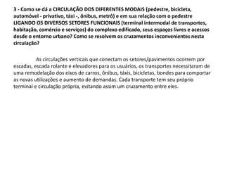 3 - Como se dá a CIRCULAÇÃO DOS DIFERENTES MODAIS (pedestre, bicicleta,
automóvel - privativo, táxi -, ônibus, metrô) e em sua relação com o pedestre
LIGANDO OS DIVERSOS SETORES FUNCIONAIS (terminal intermodal de transportes,
habitação, comércio e serviços) do complexo edificado, seus espaços livres e acessos
desde o entorno urbano? Como se resolvem os cruzamentos inconvenientes nesta
circulação?
As circulações verticais que conectam os setores/pavimentos ocorrem por
escadas, escada rolante e elevadores para os usuários, os transportes necessitaram de
uma remodelação dos eixos de carros, ônibus, táxis, bicicletas, bondes para comportar
as novas utilizações e aumento de demandas. Cada transporte tem seu próprio
terminal e circulação própria, evitando assim um cruzamento entre eles.
 